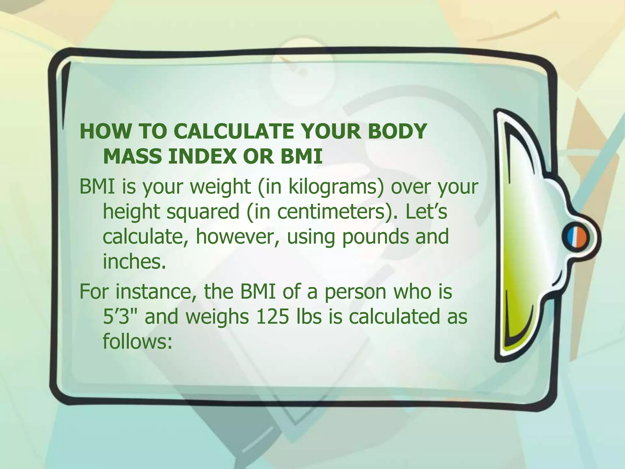 HOW TO CALCULATE YOUR BODY
MASS INDEX OR BMI
BMI is your weight (in kilograms) over your
height squared (in centimeters). Let’s
calculate, however, using pounds and
inches.
For instance, the BMI of a person who is
5’3" and weighs 125 lbs is calculated as
follows:
 