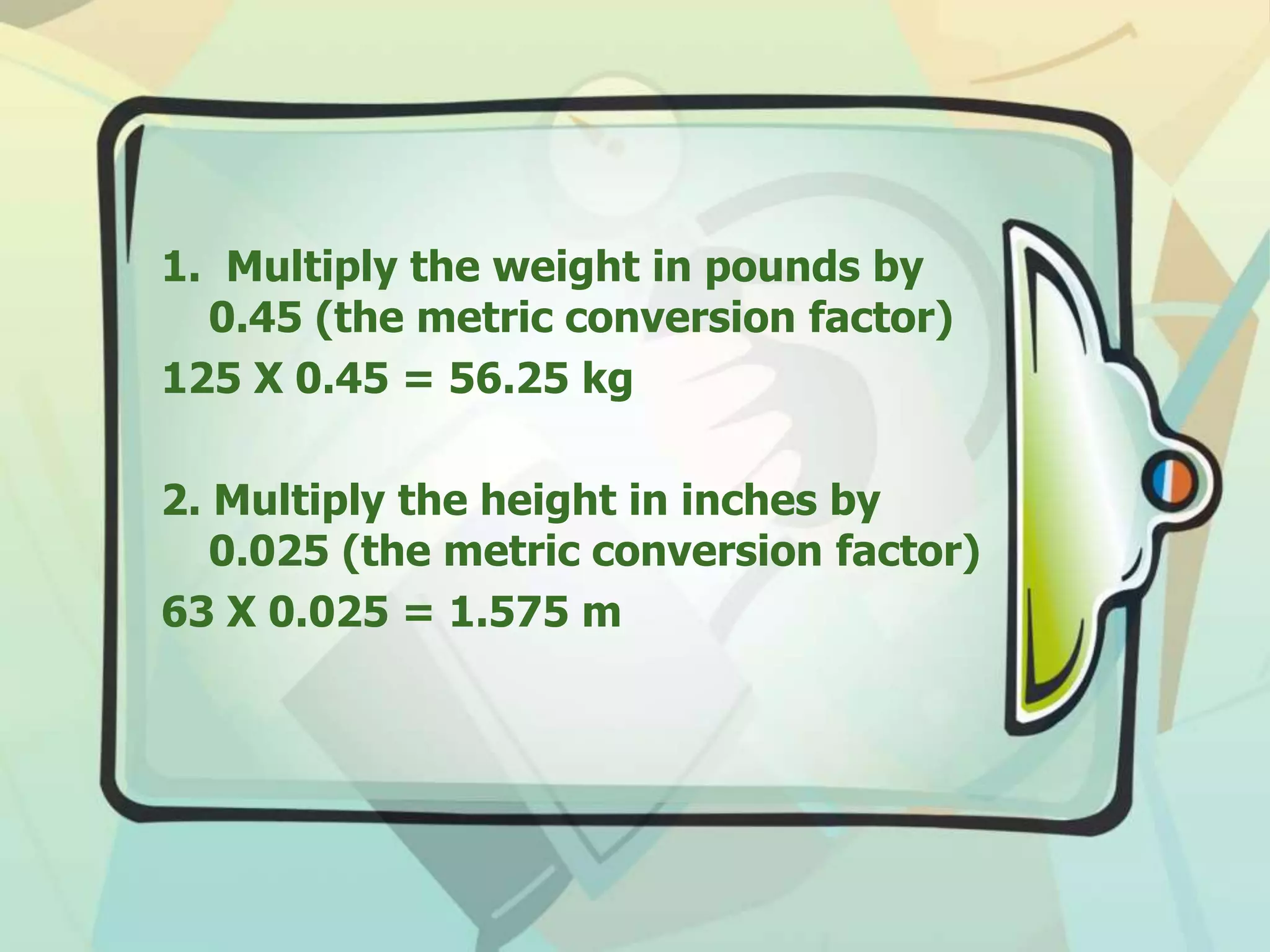 1. Multiply the weight in pounds by
0.45 (the metric conversion factor)
125 X 0.45 = 56.25 kg
2. Multiply the height in inches by
0.025 (the metric conversion factor)
63 X 0.025 = 1.575 m
 