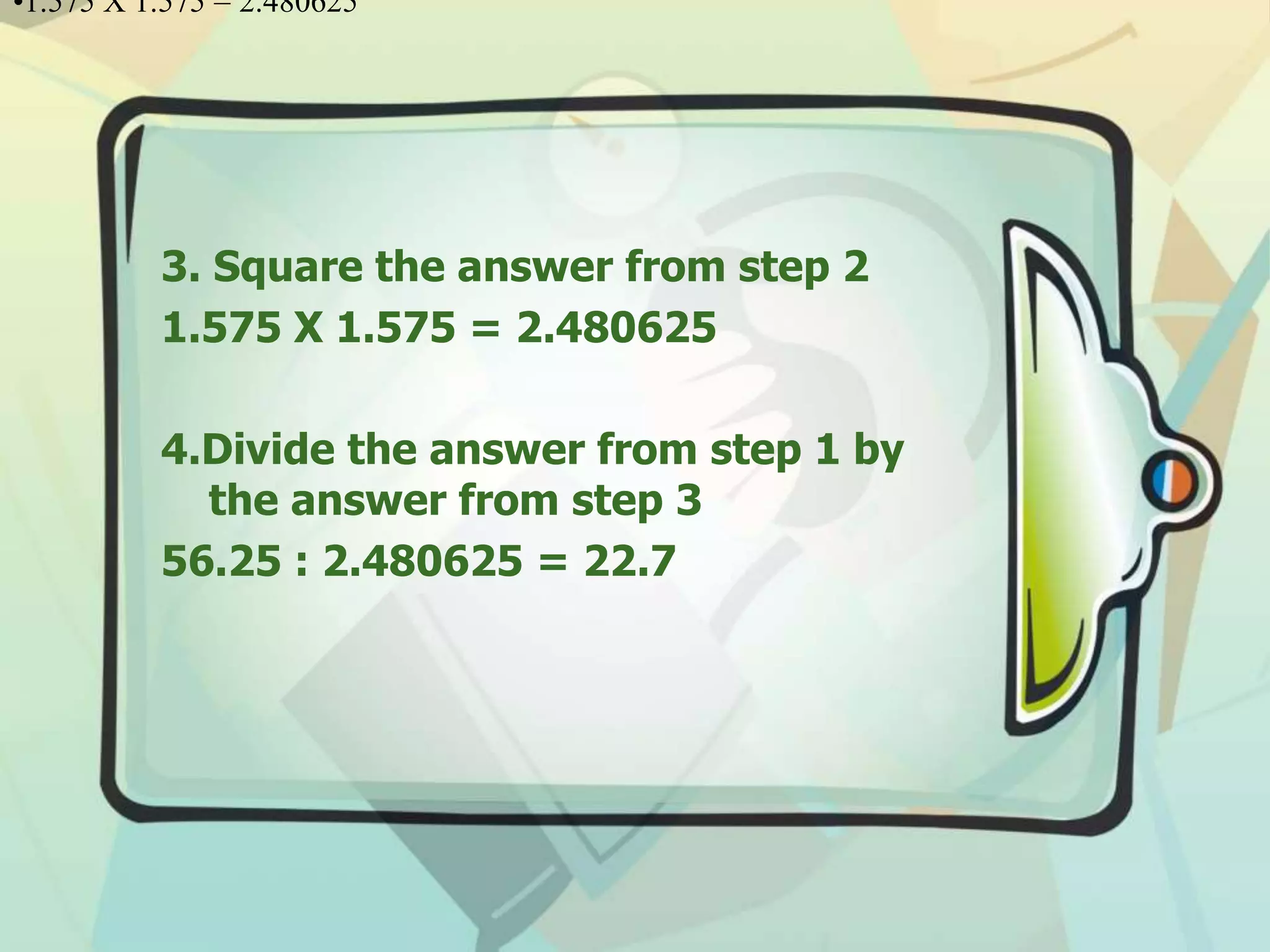 3. Square the answer from step 2
1.575 X 1.575 = 2.480625
4.Divide the answer from step 1 by
the answer from step 3
56.25 : 2.480625 = 22.7
•1.575 X 1.575 = 2.480625
 