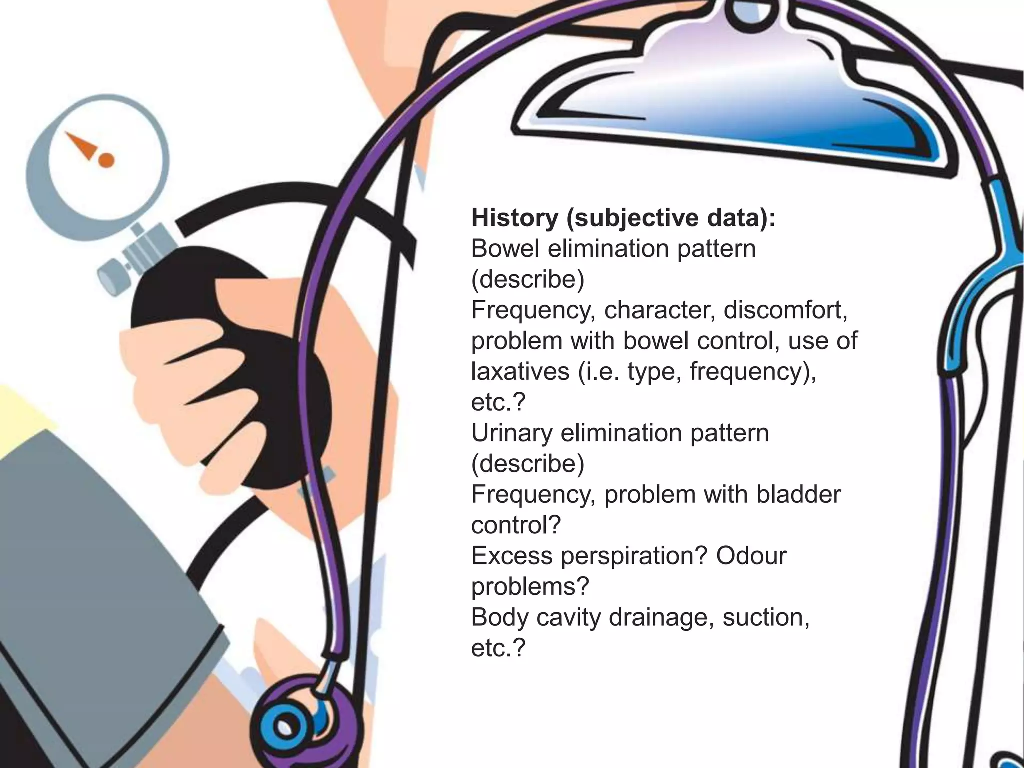 History (subjective data):
Bowel elimination pattern
(describe)
Frequency, character, discomfort,
problem with bowel control, use of
laxatives (i.e. type, frequency),
etc.?
Urinary elimination pattern
(describe)
Frequency, problem with bladder
control?
Excess perspiration? Odour
problems?
Body cavity drainage, suction,
etc.?
 