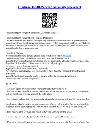 Functional Health Pattern Community Assessment
Functional Health Patterns Community Assessment Guide
Functional Health Pattern (FHP) Template Directions:
This FHP template is to be used for organizing community assessment data in preparation for
completion of your collaborative learning community (CLC) assignment. Address every bulleted
statement in each section with data or rationale for deferral. You may also add additional bullet
points if applicable to your community.
Value/Belief Pattern
Predominant ethnic and cultural groups along with beliefs related to health.
Predominant spiritual beliefs in the community that may influence health.
Availability of spiritual resources within or near the community (churches/chapels, synagogues,
chaplains, Bible studies, ... Show more content on Helpwriting.net ...
Immunization rates (age appropriate).
Appropriate death rates and causes, if applicable.
Prevention programs (dental, fire, fitness, safety, etc.): Does the community think these are
sufficient?
Available health professionals, health resources within the community, and usage.
Common referrals to outside agencies.
QUESTIONS
1.Are there health problems within your community that you know of
I don't get involve in health situations of members except those who tell me and ask for prayers, I
will say high blood pressure amongst the older adults
2.Are children and adult in your community adequately immunized and how do you ensure this.
Members are asked about the immunization status of their children when they are registered for
children's church because they will be with other children. So far we have not had any issues
3.How many deaths have you had within last 2years and what are the causes
In the last 2 years we had 2 deaths of adults less than 40 years old due to cancer
4.Does your community participate in disease prevention programs like fitness, dental care, fire
 