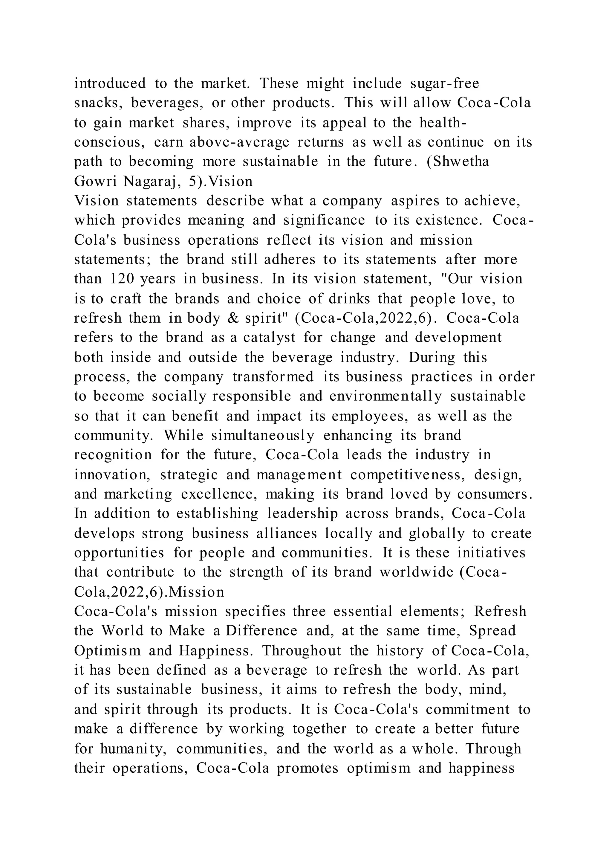 introduced to the market. These might include sugar-free
snacks, beverages, or other products. This will allow Coca-Cola
to gain market shares, improve its appeal to the health-
conscious, earn above-average returns as well as continue on its
path to becoming more sustainable in the future. (Shwetha
Gowri Nagaraj, 5).Vision
Vision statements describe what a company aspires to achieve,
which provides meaning and significance to its existence. Coca-
Cola's business operations reflect its vision and mission
statements; the brand still adheres to its statements after more
than 120 years in business. In its vision statement, "Our vision
is to craft the brands and choice of drinks that people love, to
refresh them in body & spirit" (Coca-Cola,2022,6). Coca-Cola
refers to the brand as a catalyst for change and development
both inside and outside the beverage industry. During this
process, the company transformed its business practices in order
to become socially responsible and environmentally sustainable
so that it can benefit and impact its employees, as well as the
community. While simultaneously enhancing its brand
recognition for the future, Coca-Cola leads the industry in
innovation, strategic and management competitiveness, design,
and marketing excellence, making its brand loved by consumers.
In addition to establishing leadership across brands, Coca-Cola
develops strong business alliances locally and globally to create
opportunities for people and communities. It is these initiatives
that contribute to the strength of its brand worldwide (Coca-
Cola,2022,6).Mission
Coca-Cola's mission specifies three essential elements; Refresh
the World to Make a Difference and, at the same time, Spread
Optimism and Happiness. Throughout the history of Coca-Cola,
it has been defined as a beverage to refresh the world. As part
of its sustainable business, it aims to refresh the body, mind,
and spirit through its products. It is Coca-Cola's commitment to
make a difference by working together to create a better future
for humanity, communities, and the world as a whole. Through
their operations, Coca-Cola promotes optimism and happiness
 