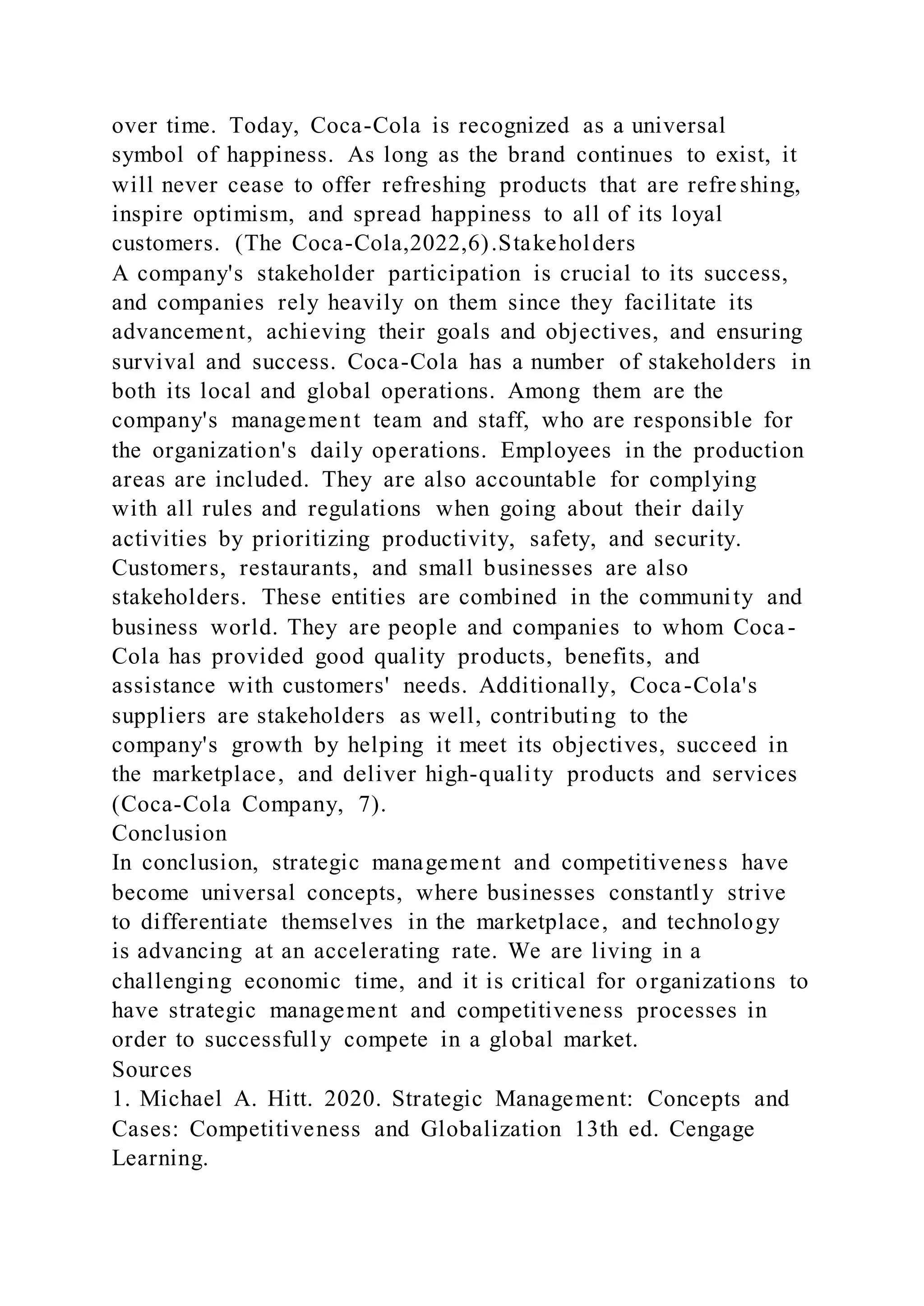 over time. Today, Coca-Cola is recognized as a universal
symbol of happiness. As long as the brand continues to exist, it
will never cease to offer refreshing products that are refreshing,
inspire optimism, and spread happiness to all of its loyal
customers. (The Coca-Cola,2022,6).Stakeholders
A company's stakeholder participation is crucial to its success,
and companies rely heavily on them since they facilitate its
advancement, achieving their goals and objectives, and ensuring
survival and success. Coca-Cola has a number of stakeholders in
both its local and global operations. Among them are the
company's management team and staff, who are responsible for
the organization's daily operations. Employees in the production
areas are included. They are also accountable for complying
with all rules and regulations when going about their daily
activities by prioritizing productivity, safety, and security.
Customers, restaurants, and small businesses are also
stakeholders. These entities are combined in the community and
business world. They are people and companies to whom Coca-
Cola has provided good quality products, benefits, and
assistance with customers' needs. Additionally, Coca-Cola's
suppliers are stakeholders as well, contributing to the
company's growth by helping it meet its objectives, succeed in
the marketplace, and deliver high-quality products and services
(Coca-Cola Company, 7).
Conclusion
In conclusion, strategic management and competitiveness have
become universal concepts, where businesses constantly strive
to differentiate themselves in the marketplace, and technology
is advancing at an accelerating rate. We are living in a
challenging economic time, and it is critical for organizations to
have strategic management and competitiveness processes in
order to successfully compete in a global market.
Sources
1. Michael A. Hitt. 2020. Strategic Management: Concepts and
Cases: Competitiveness and Globalization 13th ed. Cengage
Learning.
 