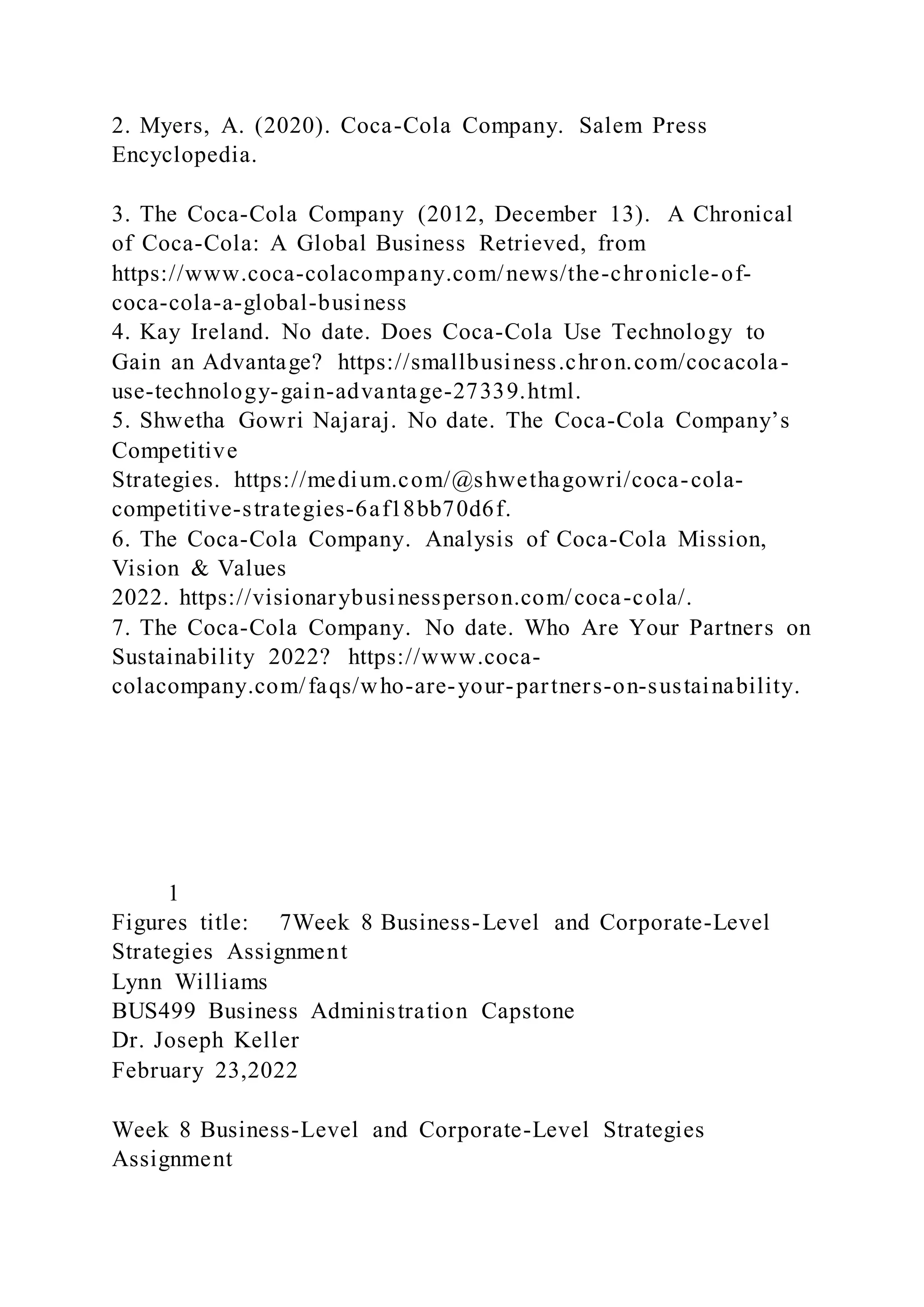 2. Myers, A. (2020). Coca-Cola Company. Salem Press
Encyclopedia.
3. The Coca-Cola Company (2012, December 13). A Chronical
of Coca-Cola: A Global Business Retrieved, from
https://www.coca-colacompany.com/news/the-chronicle-of-
coca-cola-a-global-business
4. Kay Ireland. No date. Does Coca-Cola Use Technology to
Gain an Advantage? https://smallbusiness.chron.com/cocacola-
use-technology-gain-advantage-27339.html.
5. Shwetha Gowri Najaraj. No date. The Coca-Cola Company’s
Competitive
Strategies. https://medium.com/@shwethagowri/coca-cola-
competitive-strategies-6af18bb70d6f.
6. The Coca-Cola Company. Analysis of Coca-Cola Mission,
Vision & Values
2022. https://visionarybusinessperson.com/coca-cola/.
7. The Coca-Cola Company. No date. Who Are Your Partners on
Sustainability 2022? https://www.coca-
colacompany.com/faqs/who-are-your-partners-on-sustainability.
1
Figures title: 7Week 8 Business-Level and Corporate-Level
Strategies Assignment
Lynn Williams
BUS499 Business Administration Capstone
Dr. Joseph Keller
February 23,2022
Week 8 Business-Level and Corporate-Level Strategies
Assignment
 