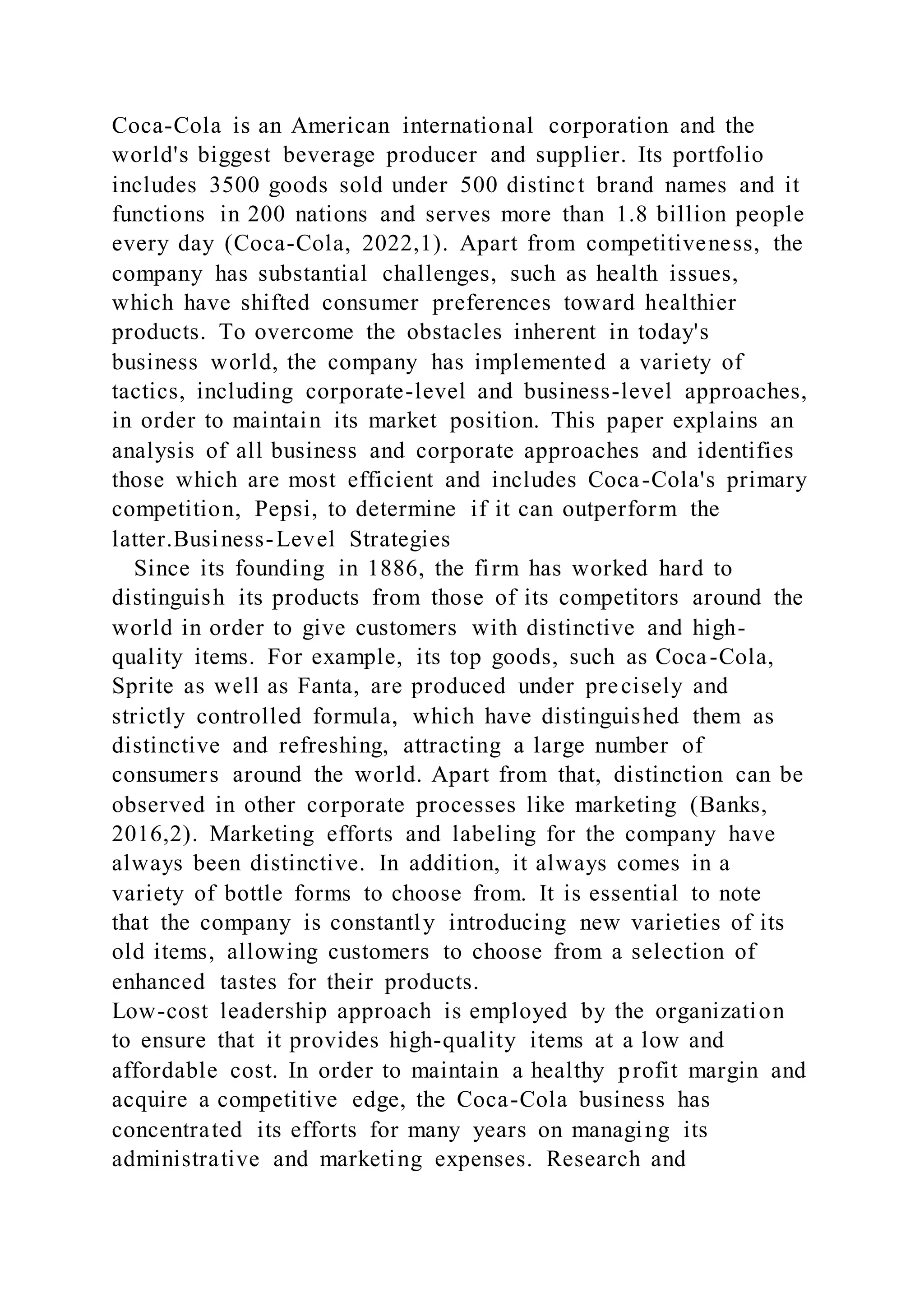Coca-Cola is an American international corporation and the
world's biggest beverage producer and supplier. Its portfolio
includes 3500 goods sold under 500 distinct brand names and it
functions in 200 nations and serves more than 1.8 billion people
every day (Coca-Cola, 2022,1). Apart from competitiveness, the
company has substantial challenges, such as health issues,
which have shifted consumer preferences toward healthier
products. To overcome the obstacles inherent in today's
business world, the company has implemented a variety of
tactics, including corporate-level and business-level approaches,
in order to maintain its market position. This paper explains an
analysis of all business and corporate approaches and identifies
those which are most efficient and includes Coca-Cola's primary
competition, Pepsi, to determine if it can outperform the
latter.Business-Level Strategies
Since its founding in 1886, the firm has worked hard to
distinguish its products from those of its competitors around the
world in order to give customers with distinctive and high-
quality items. For example, its top goods, such as Coca-Cola,
Sprite as well as Fanta, are produced under precisely and
strictly controlled formula, which have distinguished them as
distinctive and refreshing, attracting a large number of
consumers around the world. Apart from that, distinction can be
observed in other corporate processes like marketing (Banks,
2016,2). Marketing efforts and labeling for the company have
always been distinctive. In addition, it always comes in a
variety of bottle forms to choose from. It is essential to note
that the company is constantly introducing new varieties of its
old items, allowing customers to choose from a selection of
enhanced tastes for their products.
Low-cost leadership approach is employed by the organization
to ensure that it provides high-quality items at a low and
affordable cost. In order to maintain a healthy profit margin and
acquire a competitive edge, the Coca-Cola business has
concentrated its efforts for many years on managing its
administrative and marketing expenses. Research and
 