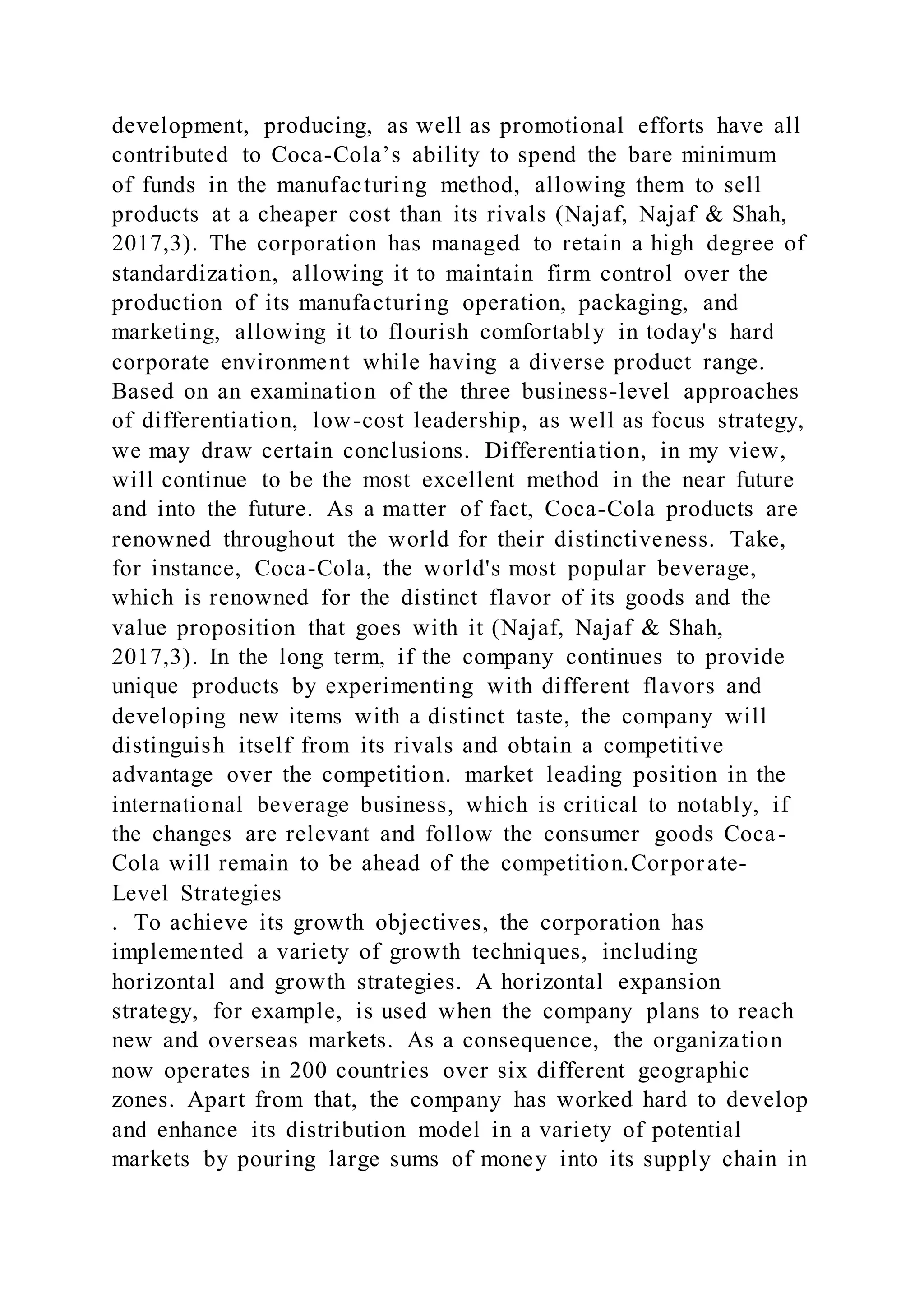 development, producing, as well as promotional efforts have all
contributed to Coca-Cola’s ability to spend the bare minimum
of funds in the manufacturing method, allowing them to sell
products at a cheaper cost than its rivals (Najaf, Najaf & Shah,
2017,3). The corporation has managed to retain a high degree of
standardization, allowing it to maintain firm control over the
production of its manufacturing operation, packaging, and
marketing, allowing it to flourish comfortably in today's hard
corporate environment while having a diverse product range.
Based on an examination of the three business-level approaches
of differentiation, low-cost leadership, as well as focus strategy,
we may draw certain conclusions. Differentiation, in my view,
will continue to be the most excellent method in the near future
and into the future. As a matter of fact, Coca-Cola products are
renowned throughout the world for their distinctiveness. Take,
for instance, Coca-Cola, the world's most popular beverage,
which is renowned for the distinct flavor of its goods and the
value proposition that goes with it (Najaf, Najaf & Shah,
2017,3). In the long term, if the company continues to provide
unique products by experimenting with different flavors and
developing new items with a distinct taste, the company will
distinguish itself from its rivals and obtain a competitive
advantage over the competition. market leading position in the
international beverage business, which is critical to notably, if
the changes are relevant and follow the consumer goods Coca-
Cola will remain to be ahead of the competition.Corporate-
Level Strategies
. To achieve its growth objectives, the corporation has
implemented a variety of growth techniques, including
horizontal and growth strategies. A horizontal expansion
strategy, for example, is used when the company plans to reach
new and overseas markets. As a consequence, the organization
now operates in 200 countries over six different geographic
zones. Apart from that, the company has worked hard to develop
and enhance its distribution model in a variety of potential
markets by pouring large sums of money into its supply chain in
 