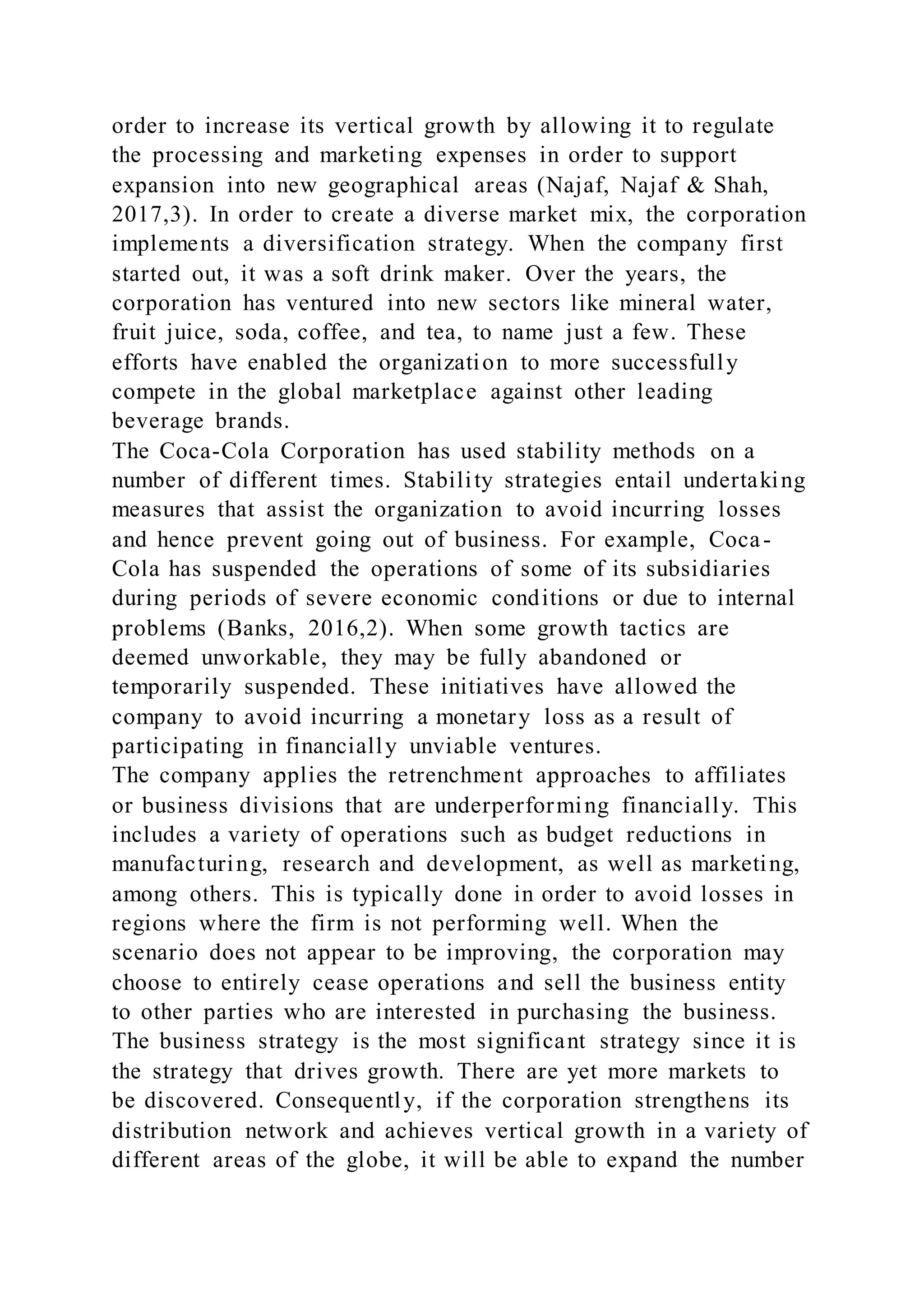order to increase its vertical growth by allowing it to regulate
the processing and marketing expenses in order to support
expansion into new geographical areas (Najaf, Najaf & Shah,
2017,3). In order to create a diverse market mix, the corporation
implements a diversification strategy. When the company first
started out, it was a soft drink maker. Over the years, the
corporation has ventured into new sectors like mineral water,
fruit juice, soda, coffee, and tea, to name just a few. These
efforts have enabled the organization to more successfully
compete in the global marketplace against other leading
beverage brands.
The Coca-Cola Corporation has used stability methods on a
number of different times. Stability strategies entail undertaking
measures that assist the organization to avoid incurring losses
and hence prevent going out of business. For example, Coca-
Cola has suspended the operations of some of its subsidiaries
during periods of severe economic conditions or due to internal
problems (Banks, 2016,2). When some growth tactics are
deemed unworkable, they may be fully abandoned or
temporarily suspended. These initiatives have allowed the
company to avoid incurring a monetary loss as a result of
participating in financially unviable ventures.
The company applies the retrenchment approaches to affiliates
or business divisions that are underperforming financially. This
includes a variety of operations such as budget reductions in
manufacturing, research and development, as well as marketing,
among others. This is typically done in order to avoid losses in
regions where the firm is not performing well. When the
scenario does not appear to be improving, the corporation may
choose to entirely cease operations and sell the business entity
to other parties who are interested in purchasing the business.
The business strategy is the most significant strategy since it is
the strategy that drives growth. There are yet more markets to
be discovered. Consequently, if the corporation strengthens its
distribution network and achieves vertical growth in a variety of
different areas of the globe, it will be able to expand the number
 
