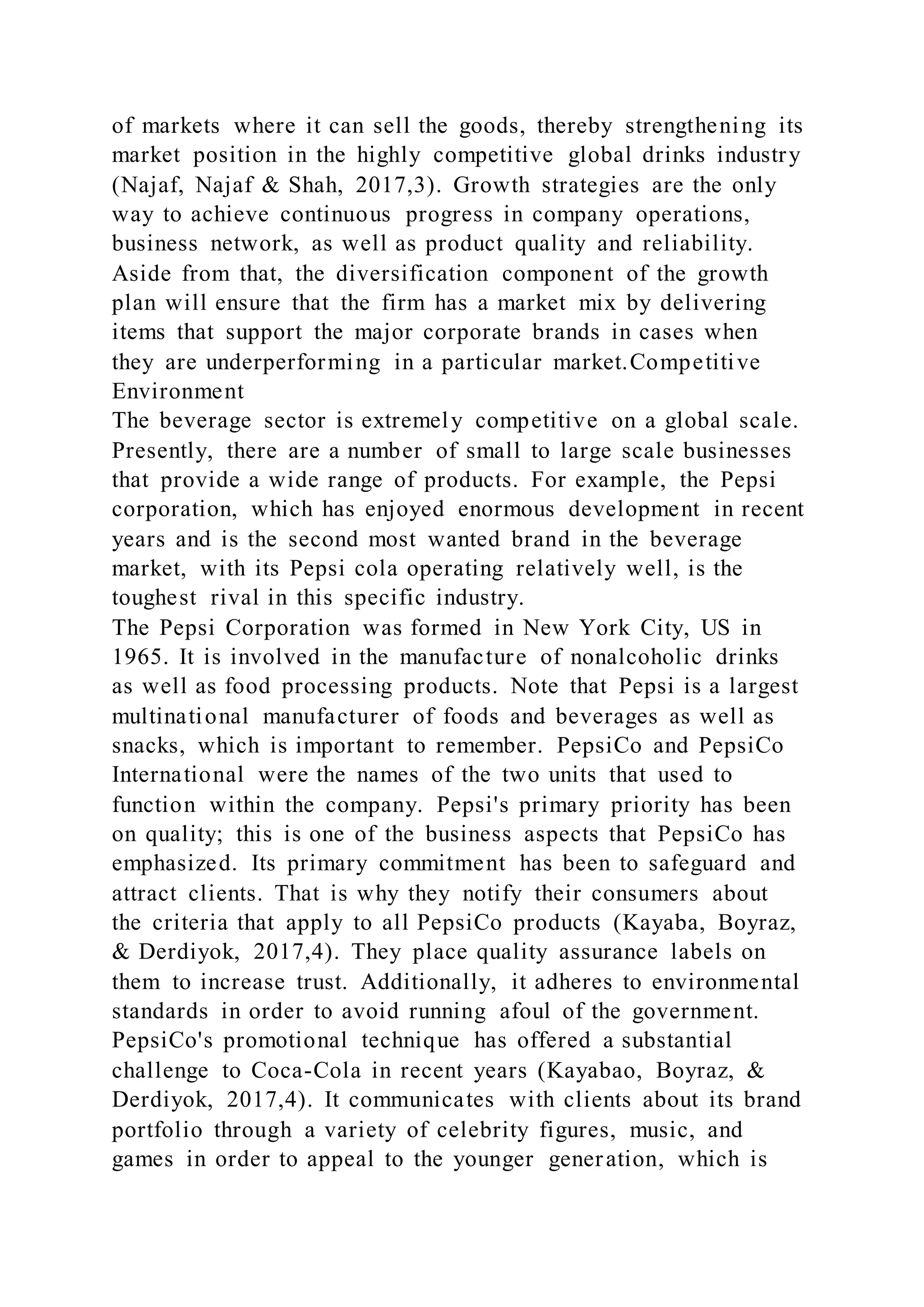 of markets where it can sell the goods, thereby strengthening its
market position in the highly competitive global drinks industry
(Najaf, Najaf & Shah, 2017,3). Growth strategies are the only
way to achieve continuous progress in company operations,
business network, as well as product quality and reliability.
Aside from that, the diversification component of the growth
plan will ensure that the firm has a market mix by delivering
items that support the major corporate brands in cases when
they are underperforming in a particular market.Competitive
Environment
The beverage sector is extremely competitive on a global scale.
Presently, there are a number of small to large scale businesses
that provide a wide range of products. For example, the Pepsi
corporation, which has enjoyed enormous development in recent
years and is the second most wanted brand in the beverage
market, with its Pepsi cola operating relatively well, is the
toughest rival in this specific industry.
The Pepsi Corporation was formed in New York City, US in
1965. It is involved in the manufacture of nonalcoholic drinks
as well as food processing products. Note that Pepsi is a largest
multinational manufacturer of foods and beverages as well as
snacks, which is important to remember. PepsiCo and PepsiCo
International were the names of the two units that used to
function within the company. Pepsi's primary priority has been
on quality; this is one of the business aspects that PepsiCo has
emphasized. Its primary commitment has been to safeguard and
attract clients. That is why they notify their consumers about
the criteria that apply to all PepsiCo products (Kayaba, Boyraz,
& Derdiyok, 2017,4). They place quality assurance labels on
them to increase trust. Additionally, it adheres to environmental
standards in order to avoid running afoul of the government.
PepsiCo's promotional technique has offered a substantial
challenge to Coca-Cola in recent years (Kayabao, Boyraz, &
Derdiyok, 2017,4). It communicates with clients about its brand
portfolio through a variety of celebrity figures, music, and
games in order to appeal to the younger generation, which is
 