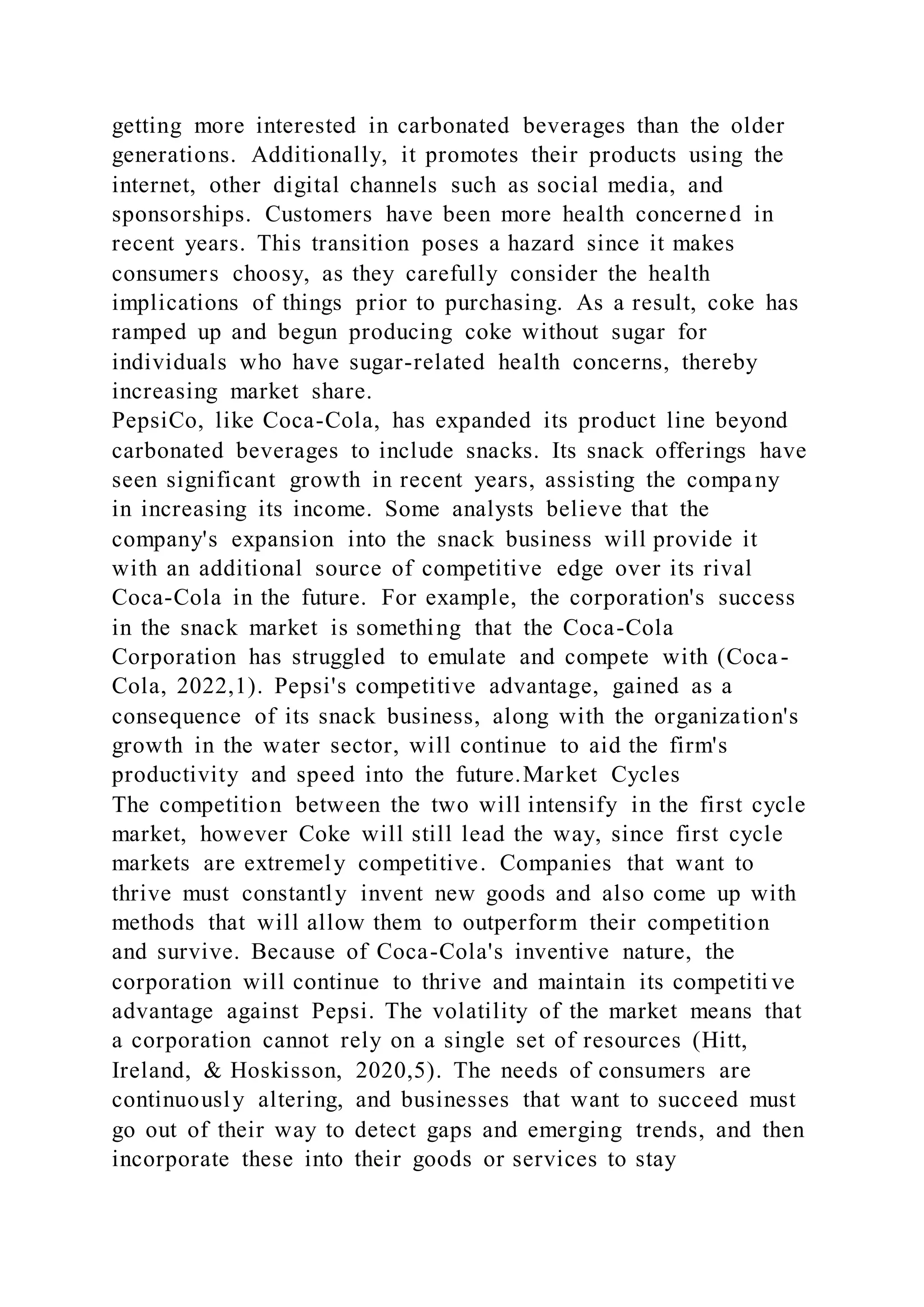 getting more interested in carbonated beverages than the older
generations. Additionally, it promotes their products using the
internet, other digital channels such as social media, and
sponsorships. Customers have been more health concerned in
recent years. This transition poses a hazard since it makes
consumers choosy, as they carefully consider the health
implications of things prior to purchasing. As a result, coke has
ramped up and begun producing coke without sugar for
individuals who have sugar-related health concerns, thereby
increasing market share.
PepsiCo, like Coca-Cola, has expanded its product line beyond
carbonated beverages to include snacks. Its snack offerings have
seen significant growth in recent years, assisting the company
in increasing its income. Some analysts believe that the
company's expansion into the snack business will provide it
with an additional source of competitive edge over its rival
Coca-Cola in the future. For example, the corporation's success
in the snack market is something that the Coca-Cola
Corporation has struggled to emulate and compete with (Coca-
Cola, 2022,1). Pepsi's competitive advantage, gained as a
consequence of its snack business, along with the organization's
growth in the water sector, will continue to aid the firm's
productivity and speed into the future.Market Cycles
The competition between the two will intensify in the first cycle
market, however Coke will still lead the way, since first cycle
markets are extremely competitive. Companies that want to
thrive must constantly invent new goods and also come up with
methods that will allow them to outperform their competition
and survive. Because of Coca-Cola's inventive nature, the
corporation will continue to thrive and maintain its competiti ve
advantage against Pepsi. The volatility of the market means that
a corporation cannot rely on a single set of resources (Hitt,
Ireland, & Hoskisson, 2020,5). The needs of consumers are
continuously altering, and businesses that want to succeed must
go out of their way to detect gaps and emerging trends, and then
incorporate these into their goods or services to stay
 