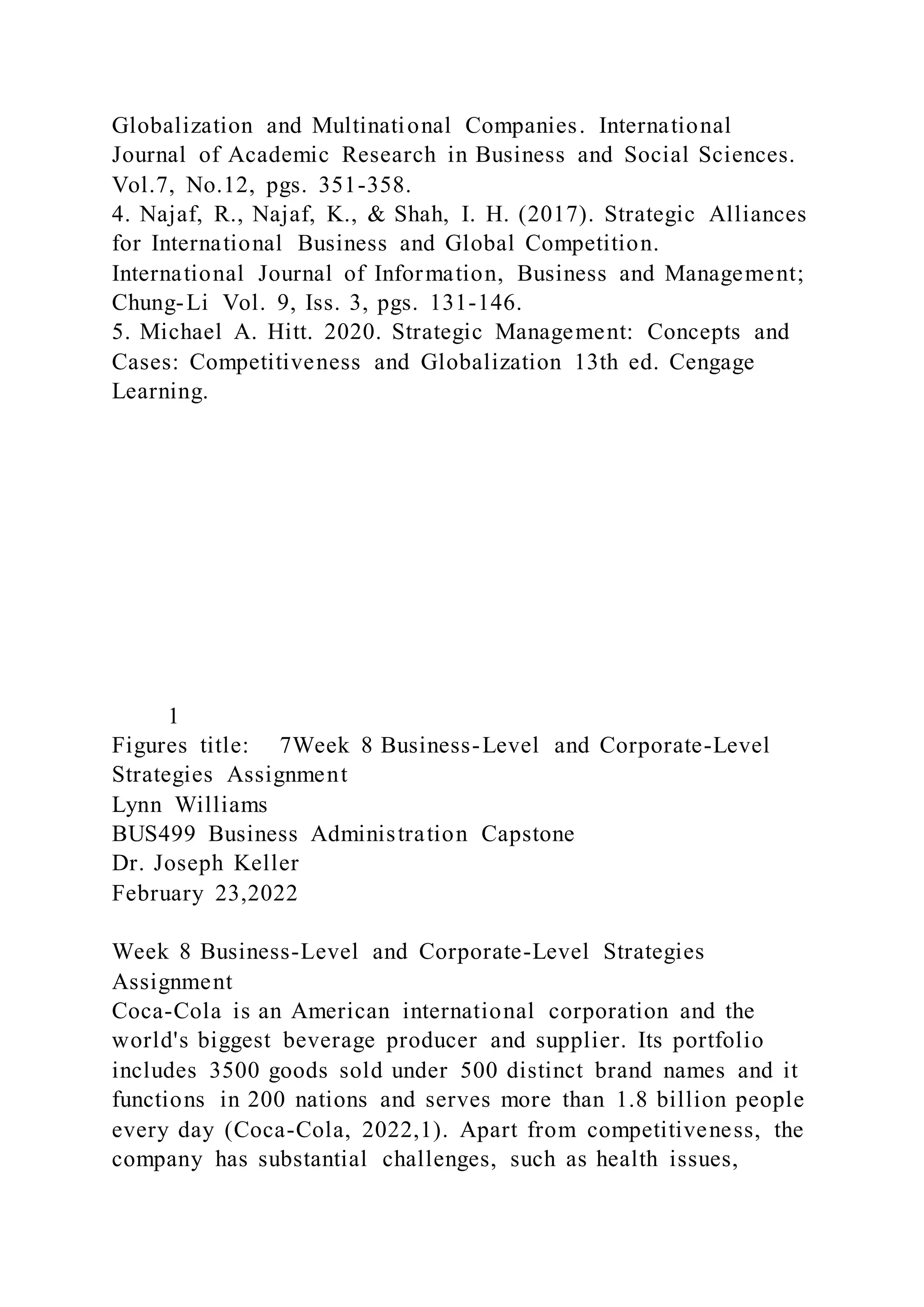 Globalization and Multinational Companies. International
Journal of Academic Research in Business and Social Sciences.
Vol.7, No.12, pgs. 351-358.
4. Najaf, R., Najaf, K., & Shah, I. H. (2017). Strategic Alliances
for International Business and Global Competition.
International Journal of Information, Business and Management;
Chung-Li Vol. 9, Iss. 3, pgs. 131-146.
5. Michael A. Hitt. 2020. Strategic Management: Concepts and
Cases: Competitiveness and Globalization 13th ed. Cengage
Learning.
1
Figures title: 7Week 8 Business-Level and Corporate-Level
Strategies Assignment
Lynn Williams
BUS499 Business Administration Capstone
Dr. Joseph Keller
February 23,2022
Week 8 Business-Level and Corporate-Level Strategies
Assignment
Coca-Cola is an American international corporation and the
world's biggest beverage producer and supplier. Its portfolio
includes 3500 goods sold under 500 distinct brand names and it
functions in 200 nations and serves more than 1.8 billion people
every day (Coca-Cola, 2022,1). Apart from competitiveness, the
company has substantial challenges, such as health issues,
 