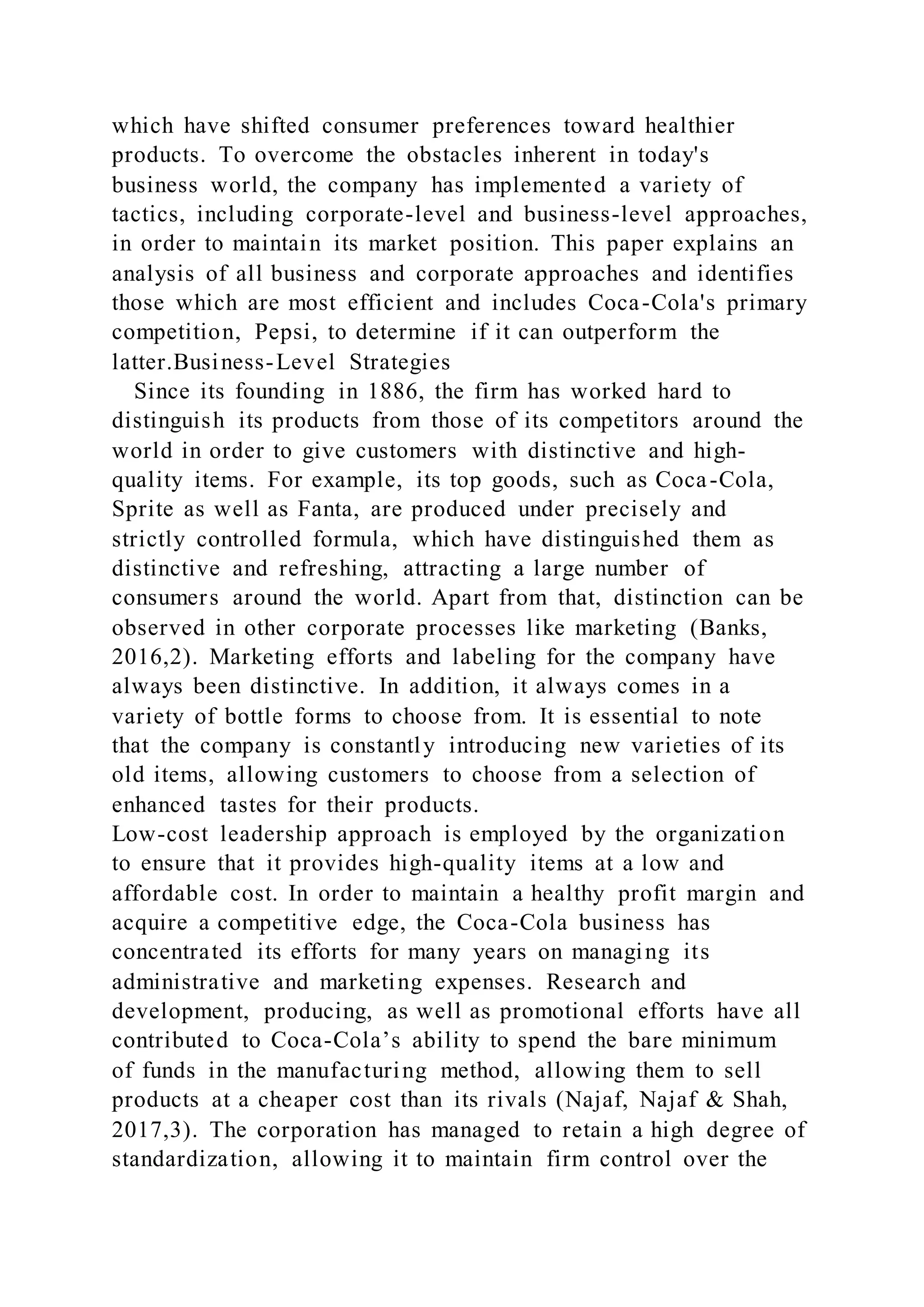 which have shifted consumer preferences toward healthier
products. To overcome the obstacles inherent in today's
business world, the company has implemented a variety of
tactics, including corporate-level and business-level approaches,
in order to maintain its market position. This paper explains an
analysis of all business and corporate approaches and identifies
those which are most efficient and includes Coca-Cola's primary
competition, Pepsi, to determine if it can outperform the
latter.Business-Level Strategies
Since its founding in 1886, the firm has worked hard to
distinguish its products from those of its competitors around the
world in order to give customers with distinctive and high-
quality items. For example, its top goods, such as Coca-Cola,
Sprite as well as Fanta, are produced under precisely and
strictly controlled formula, which have distinguished them as
distinctive and refreshing, attracting a large number of
consumers around the world. Apart from that, distinction can be
observed in other corporate processes like marketing (Banks,
2016,2). Marketing efforts and labeling for the company have
always been distinctive. In addition, it always comes in a
variety of bottle forms to choose from. It is essential to note
that the company is constantly introducing new varieties of its
old items, allowing customers to choose from a selection of
enhanced tastes for their products.
Low-cost leadership approach is employed by the organization
to ensure that it provides high-quality items at a low and
affordable cost. In order to maintain a healthy profit margin and
acquire a competitive edge, the Coca-Cola business has
concentrated its efforts for many years on managing its
administrative and marketing expenses. Research and
development, producing, as well as promotional efforts have all
contributed to Coca-Cola’s ability to spend the bare minimum
of funds in the manufacturing method, allowing them to sell
products at a cheaper cost than its rivals (Najaf, Najaf & Shah,
2017,3). The corporation has managed to retain a high degree of
standardization, allowing it to maintain firm control over the
 