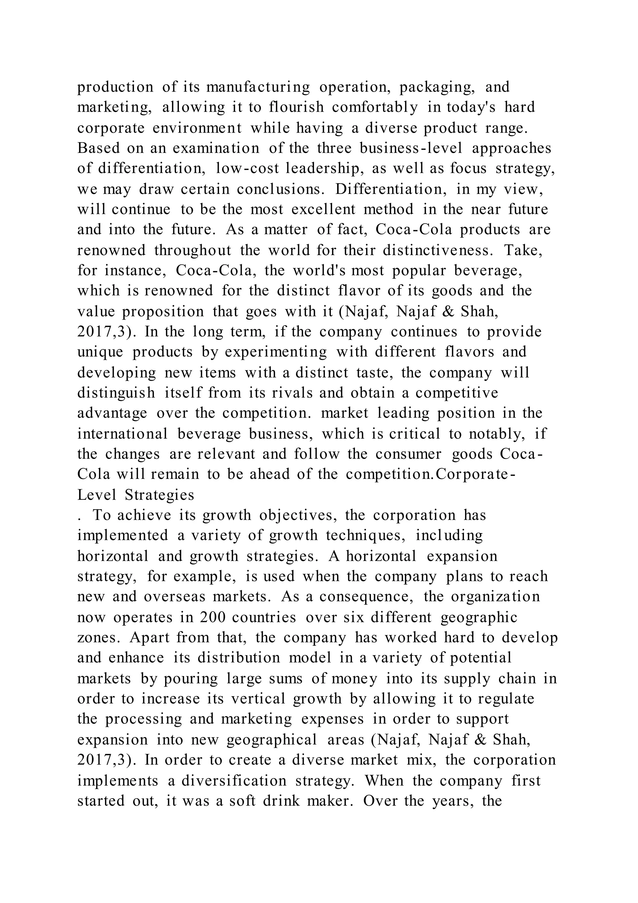 production of its manufacturing operation, packaging, and
marketing, allowing it to flourish comfortably in today's hard
corporate environment while having a diverse product range.
Based on an examination of the three business-level approaches
of differentiation, low-cost leadership, as well as focus strategy,
we may draw certain conclusions. Differentiation, in my view,
will continue to be the most excellent method in the near future
and into the future. As a matter of fact, Coca-Cola products are
renowned throughout the world for their distinctiveness. Take,
for instance, Coca-Cola, the world's most popular beverage,
which is renowned for the distinct flavor of its goods and the
value proposition that goes with it (Najaf, Najaf & Shah,
2017,3). In the long term, if the company continues to provide
unique products by experimenting with different flavors and
developing new items with a distinct taste, the company will
distinguish itself from its rivals and obtain a competitive
advantage over the competition. market leading position in the
international beverage business, which is critical to notably, if
the changes are relevant and follow the consumer goods Coca-
Cola will remain to be ahead of the competition.Corporate-
Level Strategies
. To achieve its growth objectives, the corporation has
implemented a variety of growth techniques, including
horizontal and growth strategies. A horizontal expansion
strategy, for example, is used when the company plans to reach
new and overseas markets. As a consequence, the organization
now operates in 200 countries over six different geographic
zones. Apart from that, the company has worked hard to develop
and enhance its distribution model in a variety of potential
markets by pouring large sums of money into its supply chain in
order to increase its vertical growth by allowing it to regulate
the processing and marketing expenses in order to support
expansion into new geographical areas (Najaf, Najaf & Shah,
2017,3). In order to create a diverse market mix, the corporation
implements a diversification strategy. When the company first
started out, it was a soft drink maker. Over the years, the
 