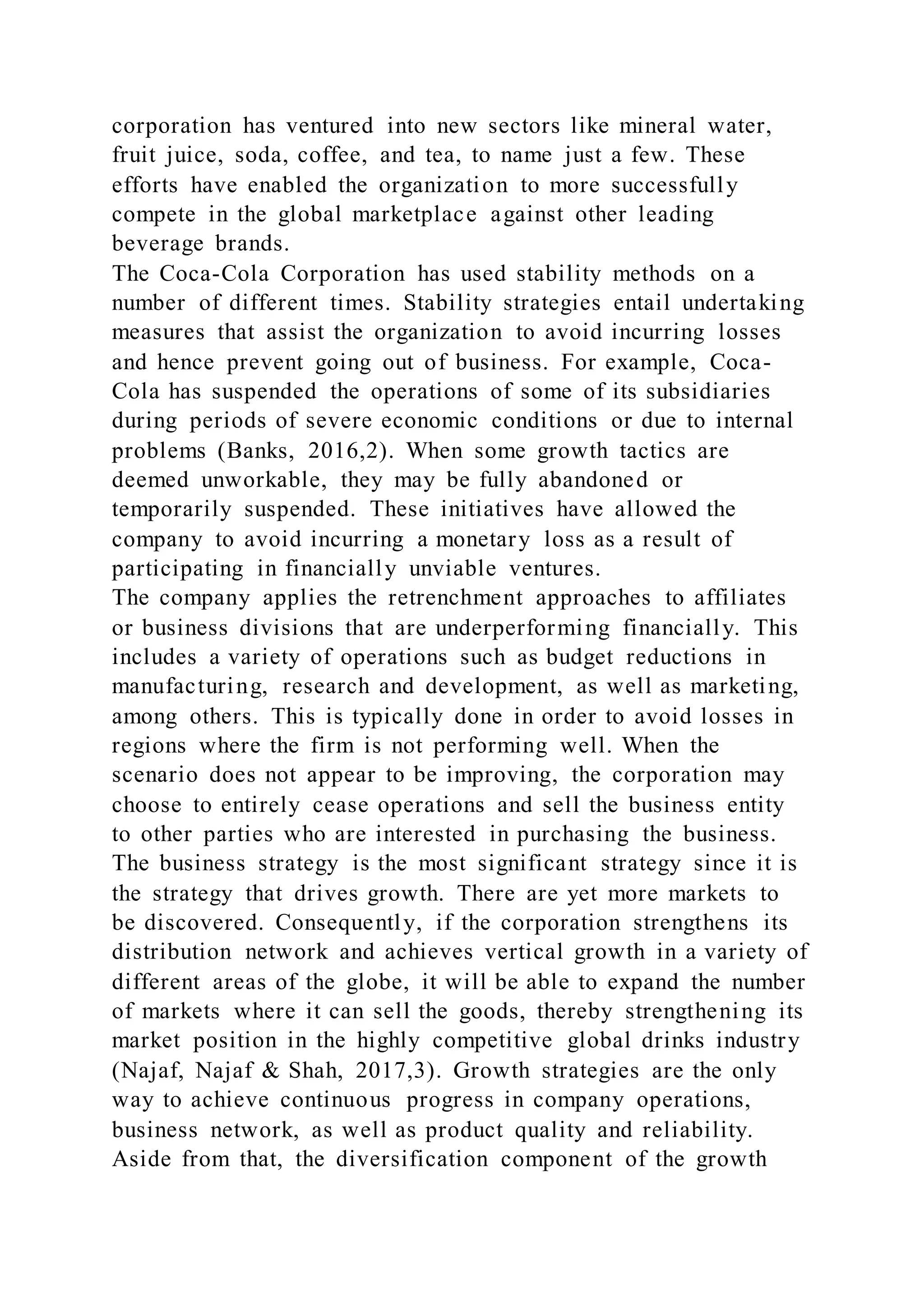 corporation has ventured into new sectors like mineral water,
fruit juice, soda, coffee, and tea, to name just a few. These
efforts have enabled the organization to more successfully
compete in the global marketplace against other leading
beverage brands.
The Coca-Cola Corporation has used stability methods on a
number of different times. Stability strategies entail undertaking
measures that assist the organization to avoid incurring losses
and hence prevent going out of business. For example, Coca-
Cola has suspended the operations of some of its subsidiaries
during periods of severe economic conditions or due to internal
problems (Banks, 2016,2). When some growth tactics are
deemed unworkable, they may be fully abandoned or
temporarily suspended. These initiatives have allowed the
company to avoid incurring a monetary loss as a result of
participating in financially unviable ventures.
The company applies the retrenchment approaches to affiliates
or business divisions that are underperforming financially. This
includes a variety of operations such as budget reductions in
manufacturing, research and development, as well as marketing,
among others. This is typically done in order to avoid losses in
regions where the firm is not performing well. When the
scenario does not appear to be improving, the corporation may
choose to entirely cease operations and sell the business entity
to other parties who are interested in purchasing the business.
The business strategy is the most significant strategy since it is
the strategy that drives growth. There are yet more markets to
be discovered. Consequently, if the corporation strengthens its
distribution network and achieves vertical growth in a variety of
different areas of the globe, it will be able to expand the number
of markets where it can sell the goods, thereby strengthening its
market position in the highly competitive global drinks industry
(Najaf, Najaf & Shah, 2017,3). Growth strategies are the only
way to achieve continuous progress in company operations,
business network, as well as product quality and reliability.
Aside from that, the diversification component of the growth
 