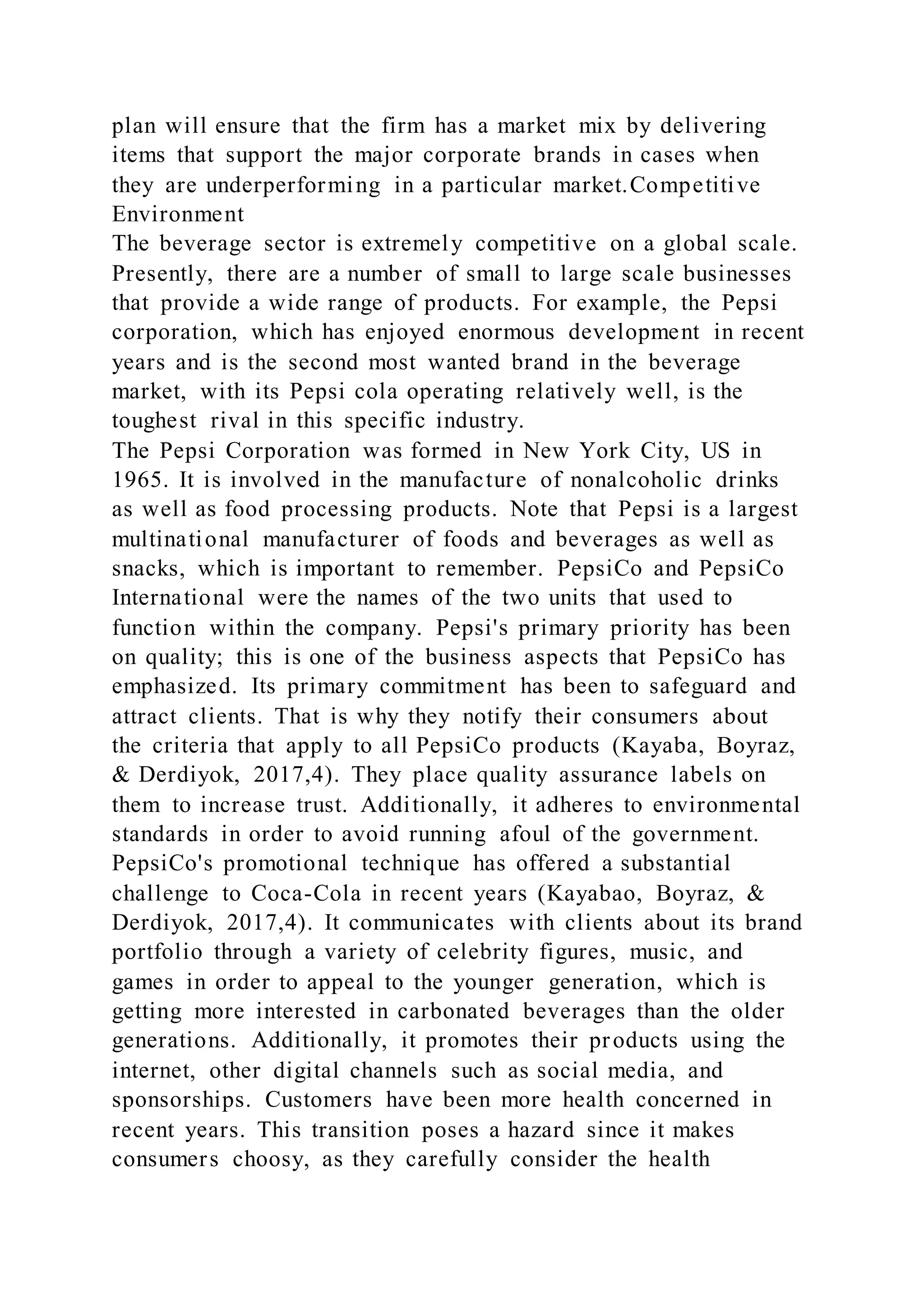 plan will ensure that the firm has a market mix by delivering
items that support the major corporate brands in cases when
they are underperforming in a particular market.Competitive
Environment
The beverage sector is extremely competitive on a global scale.
Presently, there are a number of small to large scale businesses
that provide a wide range of products. For example, the Pepsi
corporation, which has enjoyed enormous development in recent
years and is the second most wanted brand in the beverage
market, with its Pepsi cola operating relatively well, is the
toughest rival in this specific industry.
The Pepsi Corporation was formed in New York City, US in
1965. It is involved in the manufacture of nonalcoholic drinks
as well as food processing products. Note that Pepsi is a largest
multinational manufacturer of foods and beverages as well as
snacks, which is important to remember. PepsiCo and PepsiCo
International were the names of the two units that used to
function within the company. Pepsi's primary priority has been
on quality; this is one of the business aspects that PepsiCo has
emphasized. Its primary commitment has been to safeguard and
attract clients. That is why they notify their consumers about
the criteria that apply to all PepsiCo products (Kayaba, Boyraz,
& Derdiyok, 2017,4). They place quality assurance labels on
them to increase trust. Additionally, it adheres to environmental
standards in order to avoid running afoul of the government.
PepsiCo's promotional technique has offered a substantial
challenge to Coca-Cola in recent years (Kayabao, Boyraz, &
Derdiyok, 2017,4). It communicates with clients about its brand
portfolio through a variety of celebrity figures, music, and
games in order to appeal to the younger generation, which is
getting more interested in carbonated beverages than the older
generations. Additionally, it promotes their products using the
internet, other digital channels such as social media, and
sponsorships. Customers have been more health concerned in
recent years. This transition poses a hazard since it makes
consumers choosy, as they carefully consider the health
 