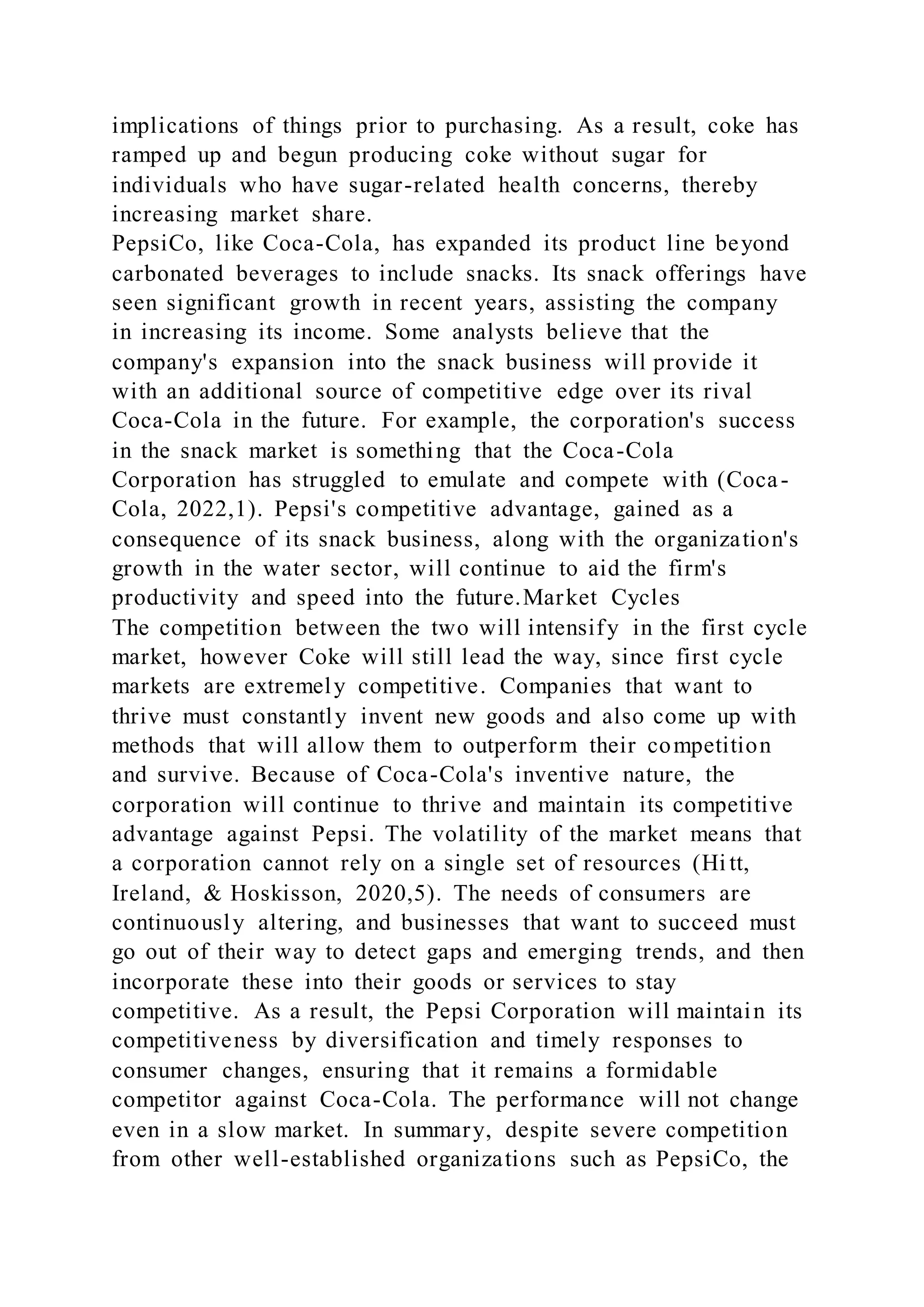 implications of things prior to purchasing. As a result, coke has
ramped up and begun producing coke without sugar for
individuals who have sugar-related health concerns, thereby
increasing market share.
PepsiCo, like Coca-Cola, has expanded its product line beyond
carbonated beverages to include snacks. Its snack offerings have
seen significant growth in recent years, assisting the company
in increasing its income. Some analysts believe that the
company's expansion into the snack business will provide it
with an additional source of competitive edge over its rival
Coca-Cola in the future. For example, the corporation's success
in the snack market is something that the Coca-Cola
Corporation has struggled to emulate and compete with (Coca-
Cola, 2022,1). Pepsi's competitive advantage, gained as a
consequence of its snack business, along with the organization's
growth in the water sector, will continue to aid the firm's
productivity and speed into the future.Market Cycles
The competition between the two will intensify in the first cycle
market, however Coke will still lead the way, since first cycle
markets are extremely competitive. Companies that want to
thrive must constantly invent new goods and also come up with
methods that will allow them to outperform their competition
and survive. Because of Coca-Cola's inventive nature, the
corporation will continue to thrive and maintain its competitive
advantage against Pepsi. The volatility of the market means that
a corporation cannot rely on a single set of resources (Hi tt,
Ireland, & Hoskisson, 2020,5). The needs of consumers are
continuously altering, and businesses that want to succeed must
go out of their way to detect gaps and emerging trends, and then
incorporate these into their goods or services to stay
competitive. As a result, the Pepsi Corporation will maintain its
competitiveness by diversification and timely responses to
consumer changes, ensuring that it remains a formidable
competitor against Coca-Cola. The performance will not change
even in a slow market. In summary, despite severe competition
from other well-established organizations such as PepsiCo, the
 