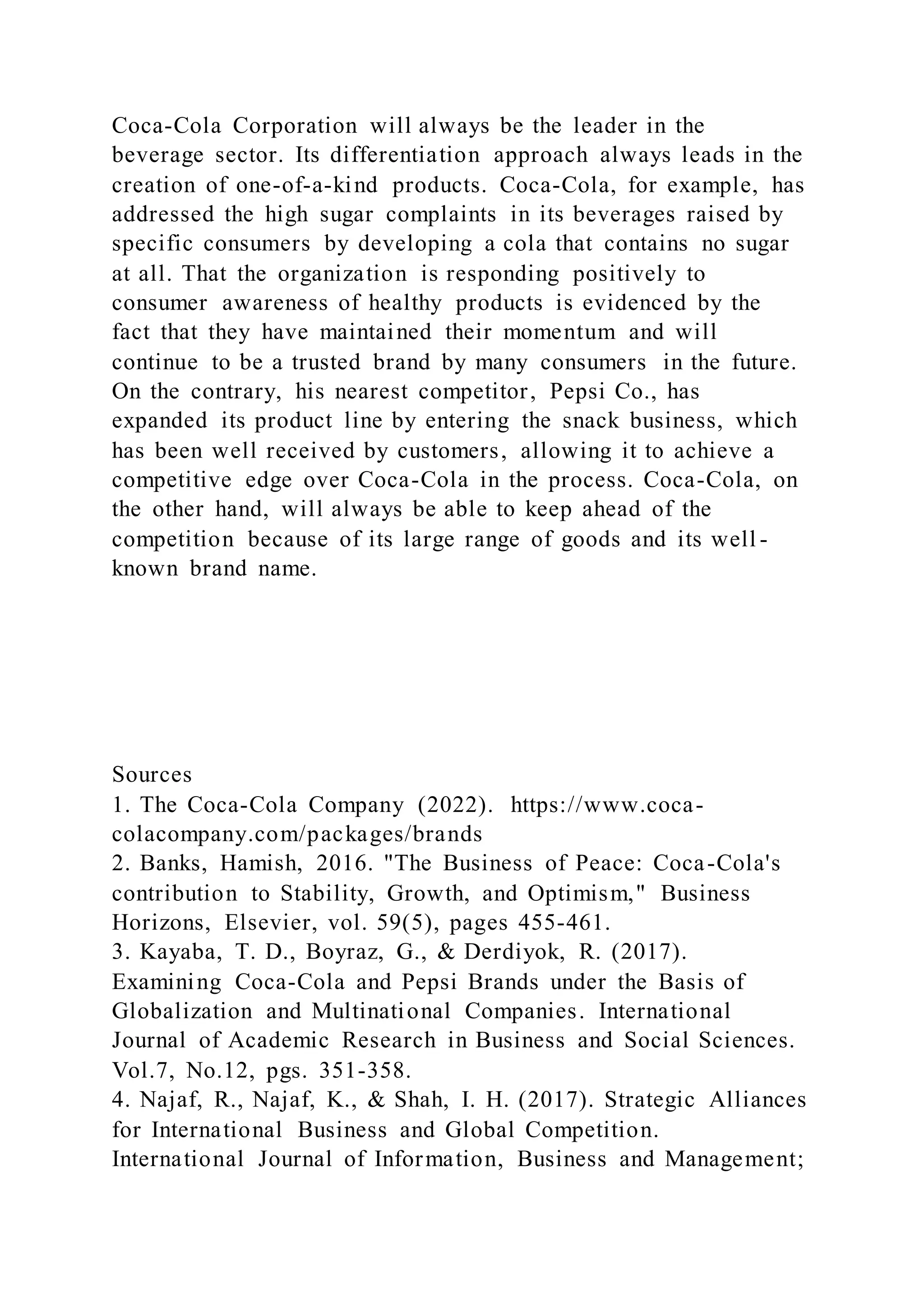 Coca-Cola Corporation will always be the leader in the
beverage sector. Its differentiation approach always leads in the
creation of one-of-a-kind products. Coca-Cola, for example, has
addressed the high sugar complaints in its beverages raised by
specific consumers by developing a cola that contains no sugar
at all. That the organization is responding positively to
consumer awareness of healthy products is evidenced by the
fact that they have maintained their momentum and will
continue to be a trusted brand by many consumers in the future.
On the contrary, his nearest competitor, Pepsi Co., has
expanded its product line by entering the snack business, which
has been well received by customers, allowing it to achieve a
competitive edge over Coca-Cola in the process. Coca-Cola, on
the other hand, will always be able to keep ahead of the
competition because of its large range of goods and its well -
known brand name.
Sources
1. The Coca-Cola Company (2022). https://www.coca-
colacompany.com/packages/brands
2. Banks, Hamish, 2016. "The Business of Peace: Coca-Cola's
contribution to Stability, Growth, and Optimism," Business
Horizons, Elsevier, vol. 59(5), pages 455-461.
3. Kayaba, T. D., Boyraz, G., & Derdiyok, R. (2017).
Examining Coca-Cola and Pepsi Brands under the Basis of
Globalization and Multinational Companies. International
Journal of Academic Research in Business and Social Sciences.
Vol.7, No.12, pgs. 351-358.
4. Najaf, R., Najaf, K., & Shah, I. H. (2017). Strategic Alliances
for International Business and Global Competition.
International Journal of Information, Business and Management;
 