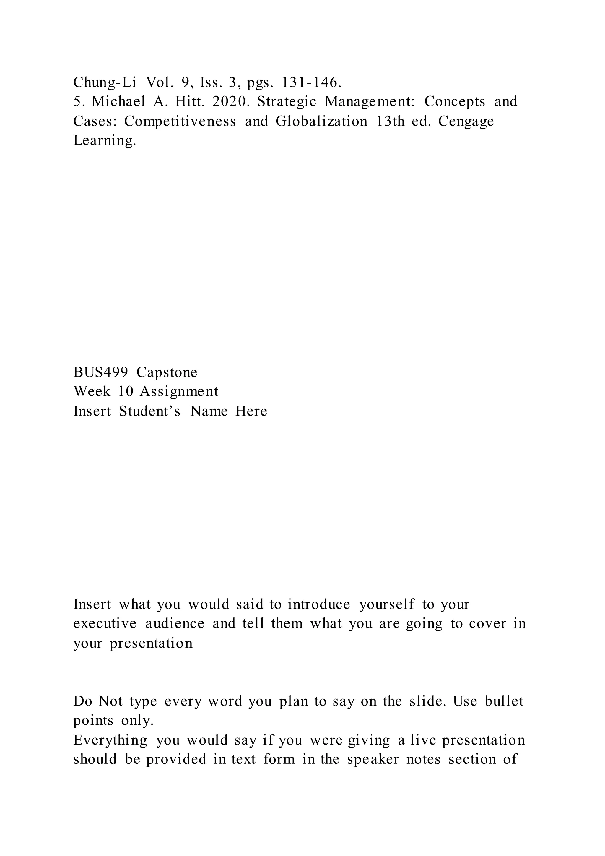 Chung-Li Vol. 9, Iss. 3, pgs. 131-146.
5. Michael A. Hitt. 2020. Strategic Management: Concepts and
Cases: Competitiveness and Globalization 13th ed. Cengage
Learning.
BUS499 Capstone
Week 10 Assignment
Insert Student’s Name Here
Insert what you would said to introduce yourself to your
executive audience and tell them what you are going to cover in
your presentation
Do Not type every word you plan to say on the slide. Use bullet
points only.
Everything you would say if you were giving a live presentation
should be provided in text form in the speaker notes section of
 