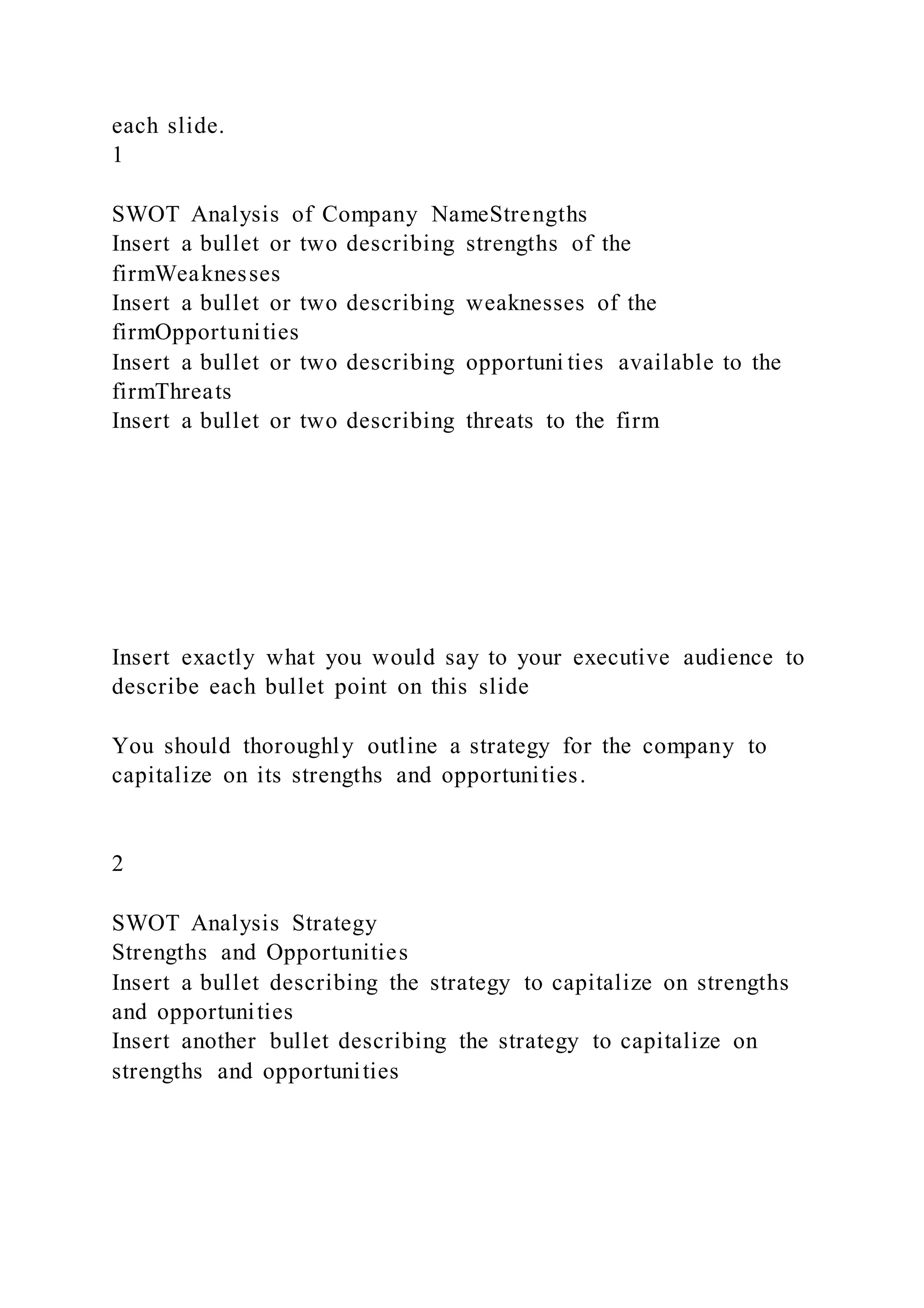each slide.
1
SWOT Analysis of Company NameStrengths
Insert a bullet or two describing strengths of the
firmWeaknesses
Insert a bullet or two describing weaknesses of the
firmOpportunities
Insert a bullet or two describing opportuni ties available to the
firmThreats
Insert a bullet or two describing threats to the firm
Insert exactly what you would say to your executive audience to
describe each bullet point on this slide
You should thoroughly outline a strategy for the company to
capitalize on its strengths and opportunities.
2
SWOT Analysis Strategy
Strengths and Opportunities
Insert a bullet describing the strategy to capitalize on strengths
and opportunities
Insert another bullet describing the strategy to capitalize on
strengths and opportunities
 