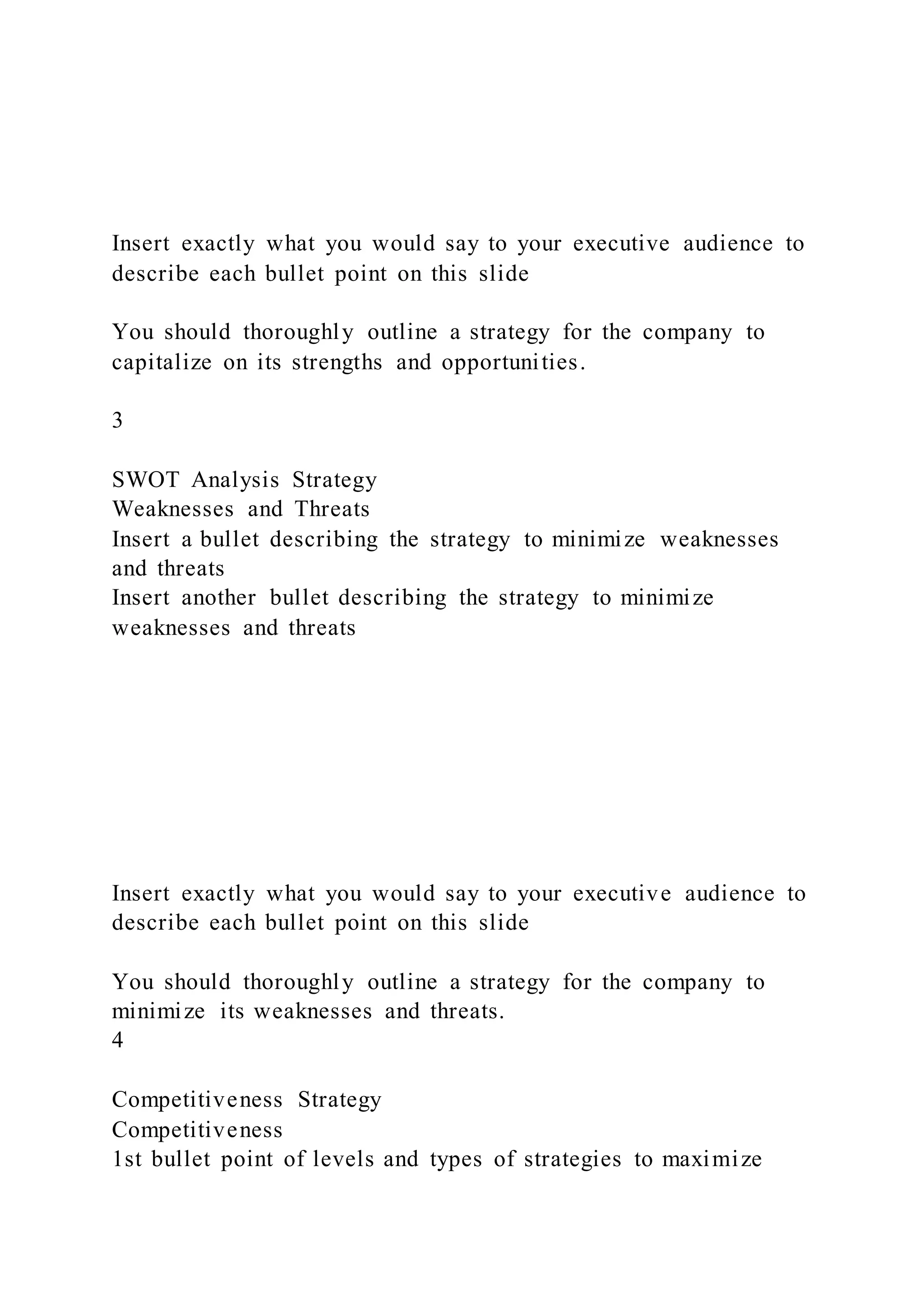 Insert exactly what you would say to your executive audience to
describe each bullet point on this slide
You should thoroughly outline a strategy for the company to
capitalize on its strengths and opportunities.
3
SWOT Analysis Strategy
Weaknesses and Threats
Insert a bullet describing the strategy to minimize weaknesses
and threats
Insert another bullet describing the strategy to minimize
weaknesses and threats
Insert exactly what you would say to your executive audience to
describe each bullet point on this slide
You should thoroughly outline a strategy for the company to
minimize its weaknesses and threats.
4
Competitiveness Strategy
Competitiveness
1st bullet point of levels and types of strategies to maximize
 