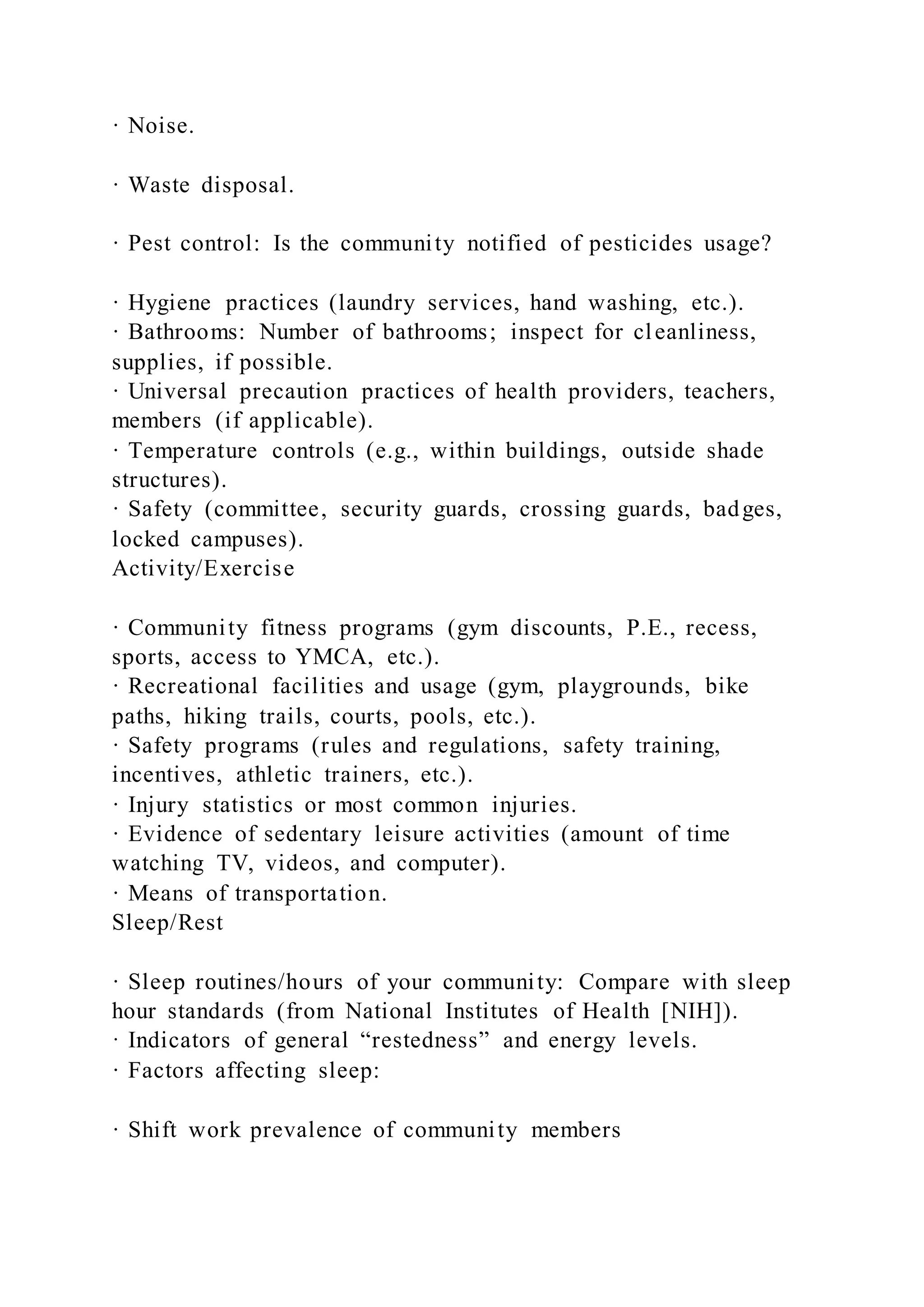 · Noise.
· Waste disposal.
· Pest control: Is the community notified of pesticides usage?
· Hygiene practices (laundry services, hand washing, etc.).
· Bathrooms: Number of bathrooms; inspect for cleanliness,
supplies, if possible.
· Universal precaution practices of health providers, teachers,
members (if applicable).
· Temperature controls (e.g., within buildings, outside shade
structures).
· Safety (committee, security guards, crossing guards, badges,
locked campuses).
Activity/Exercise
· Community fitness programs (gym discounts, P.E., recess,
sports, access to YMCA, etc.).
· Recreational facilities and usage (gym, playgrounds, bike
paths, hiking trails, courts, pools, etc.).
· Safety programs (rules and regulations, safety training,
incentives, athletic trainers, etc.).
· Injury statistics or most common injuries.
· Evidence of sedentary leisure activities (amount of time
watching TV, videos, and computer).
· Means of transportation.
Sleep/Rest
· Sleep routines/hours of your community: Compare with sleep
hour standards (from National Institutes of Health [NIH]).
· Indicators of general “restedness” and energy levels.
· Factors affecting sleep:
· Shift work prevalence of community members
 