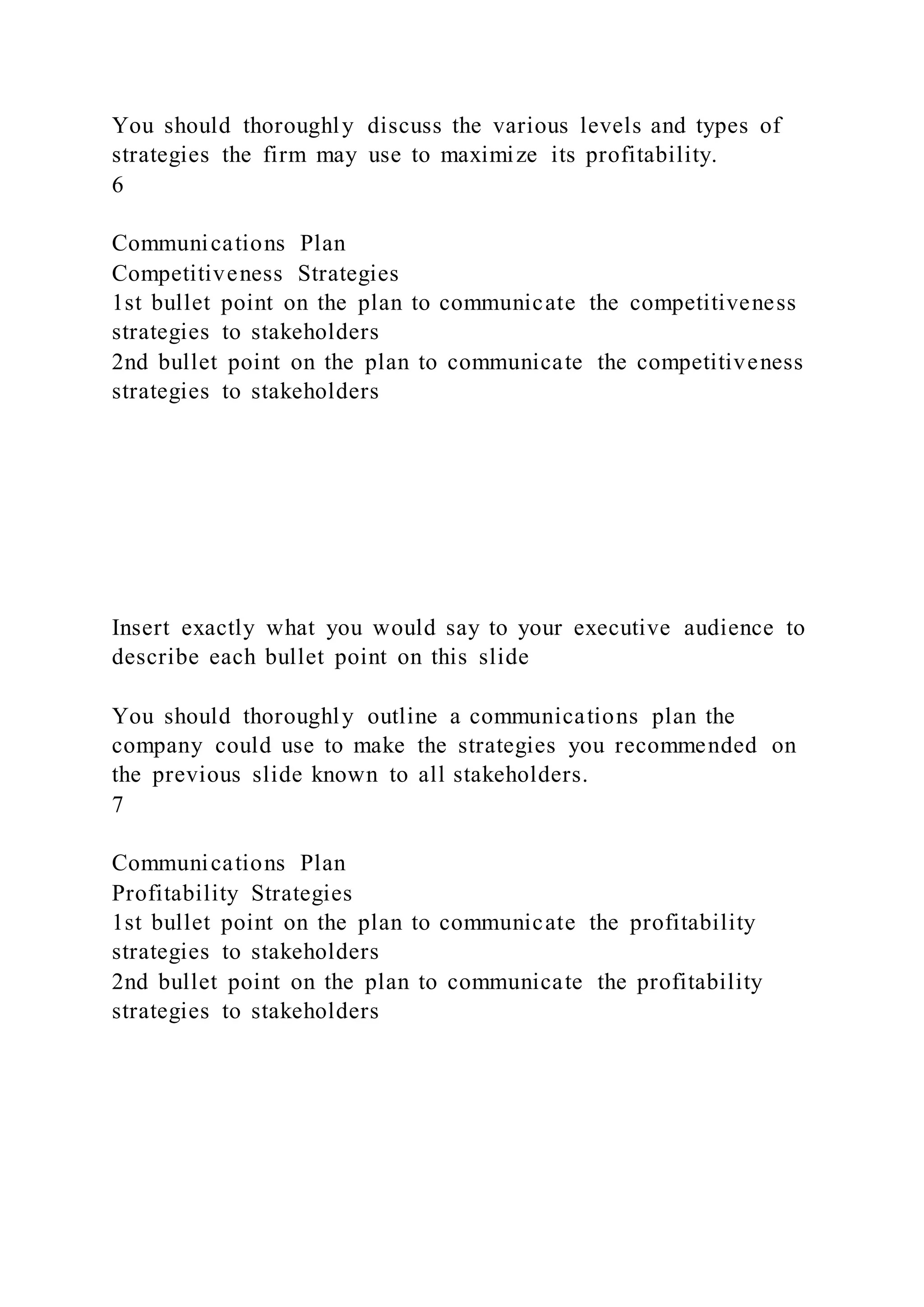 You should thoroughly discuss the various levels and types of
strategies the firm may use to maximize its profitability.
6
Communications Plan
Competitiveness Strategies
1st bullet point on the plan to communicate the competitiveness
strategies to stakeholders
2nd bullet point on the plan to communicate the competitiveness
strategies to stakeholders
Insert exactly what you would say to your executive audience to
describe each bullet point on this slide
You should thoroughly outline a communications plan the
company could use to make the strategies you recommended on
the previous slide known to all stakeholders.
7
Communications Plan
Profitability Strategies
1st bullet point on the plan to communicate the profitability
strategies to stakeholders
2nd bullet point on the plan to communicate the profitability
strategies to stakeholders
 
