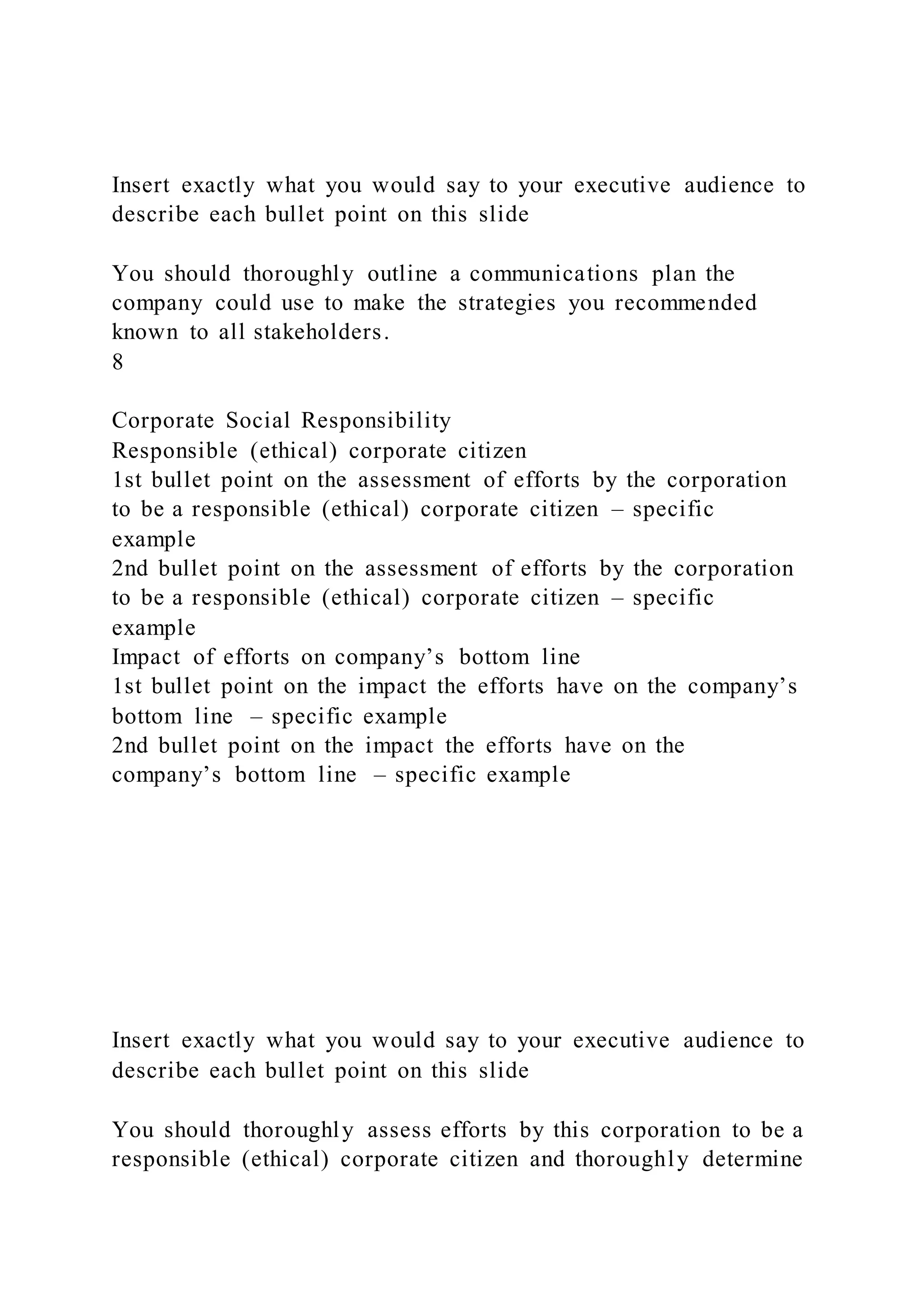 Insert exactly what you would say to your executive audience to
describe each bullet point on this slide
You should thoroughly outline a communications plan the
company could use to make the strategies you recommended
known to all stakeholders.
8
Corporate Social Responsibility
Responsible (ethical) corporate citizen
1st bullet point on the assessment of efforts by the corporation
to be a responsible (ethical) corporate citizen – specific
example
2nd bullet point on the assessment of efforts by the corporation
to be a responsible (ethical) corporate citizen – specific
example
Impact of efforts on company’s bottom line
1st bullet point on the impact the efforts have on the company’s
bottom line – specific example
2nd bullet point on the impact the efforts have on the
company’s bottom line – specific example
Insert exactly what you would say to your executive audience to
describe each bullet point on this slide
You should thoroughly assess efforts by this corporation to be a
responsible (ethical) corporate citizen and thoroughly determine
 