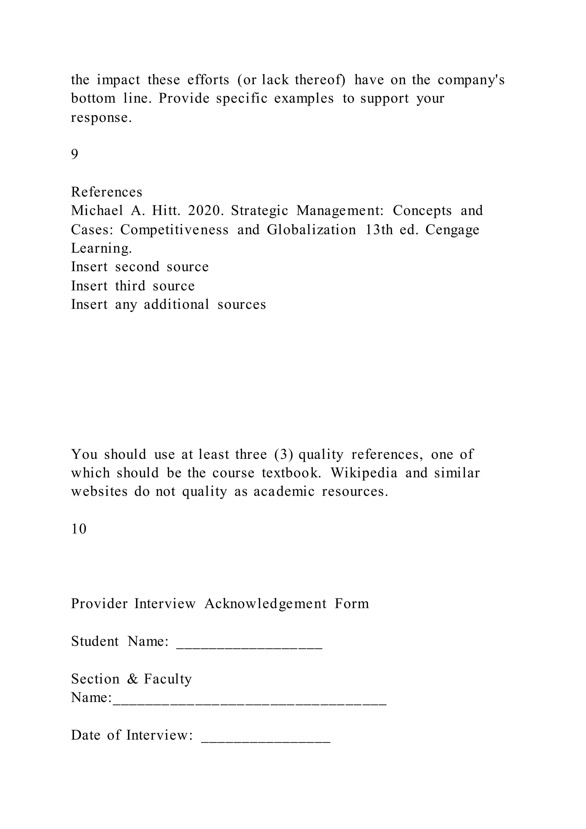 the impact these efforts (or lack thereof) have on the company's
bottom line. Provide specific examples to support your
response.
9
References
Michael A. Hitt. 2020. Strategic Management: Concepts and
Cases: Competitiveness and Globalization 13th ed. Cengage
Learning.
Insert second source
Insert third source
Insert any additional sources
You should use at least three (3) quality references, one of
which should be the course textbook. Wikipedia and similar
websites do not quality as academic resources.
10
Provider Interview Acknowledgement Form
Student Name: __________________
Section & Faculty
Name:_________________________________
Date of Interview: ________________
 