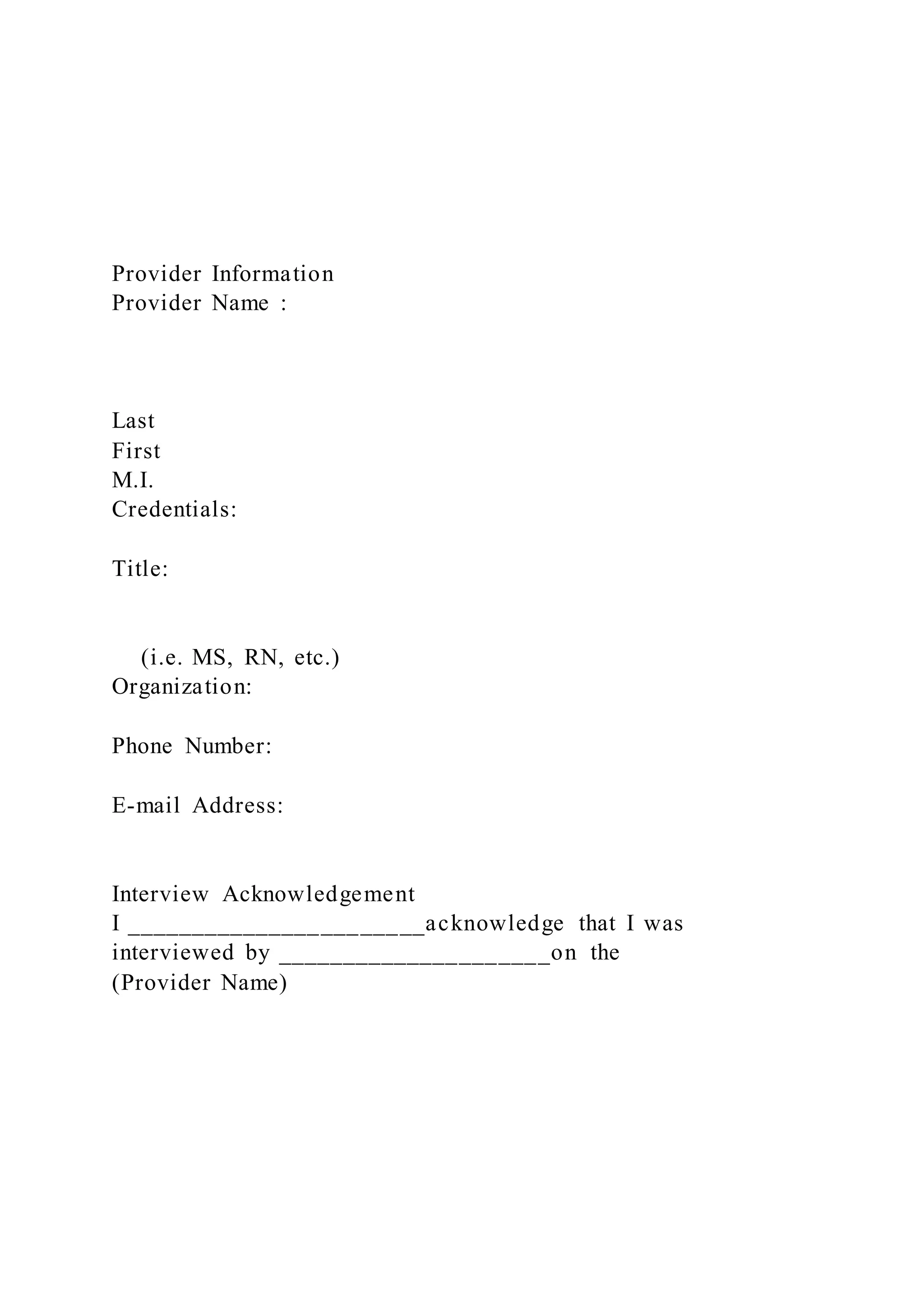 Provider Information
Provider Name :
Last
First
M.I.
Credentials:
Title:
(i.e. MS, RN, etc.)
Organization:
Phone Number:
E-mail Address:
Interview Acknowledgement
I _______________________acknowledge that I was
interviewed by _____________________on the
(Provider Name)
 