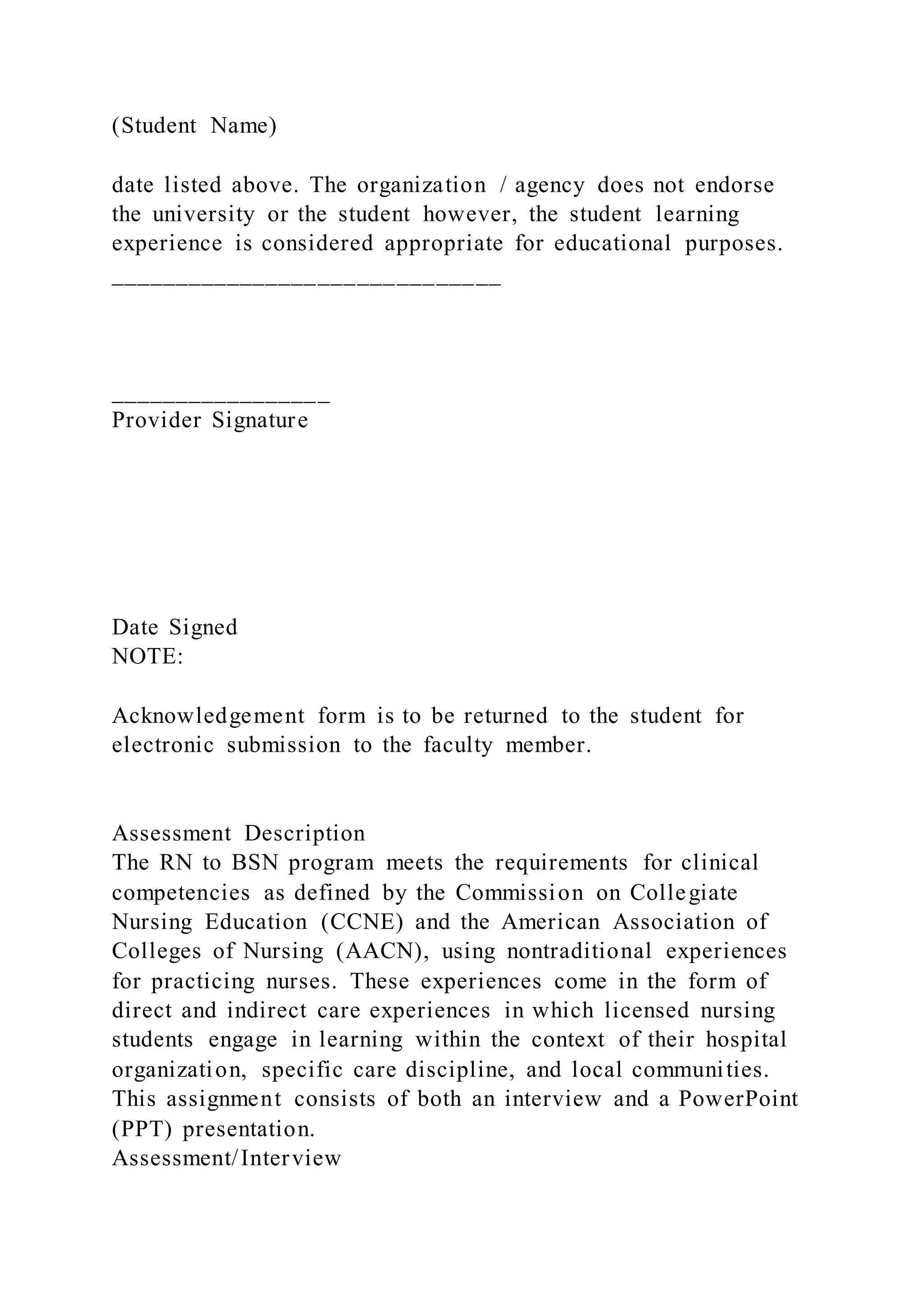(Student Name)
date listed above. The organization / agency does not endorse
the university or the student however, the student learning
experience is considered appropriate for educational purposes.
______________________________
_________________
Provider Signature
Date Signed
NOTE:
Acknowledgement form is to be returned to the student for
electronic submission to the faculty member.
Assessment Description
The RN to BSN program meets the requirements for clinical
competencies as defined by the Commission on Collegiate
Nursing Education (CCNE) and the American Association of
Colleges of Nursing (AACN), using nontraditional experiences
for practicing nurses. These experiences come in the form of
direct and indirect care experiences in which licensed nursing
students engage in learning within the context of their hospital
organization, specific care discipline, and local communities.
This assignment consists of both an interview and a PowerPoint
(PPT) presentation.
Assessment/Interview
 