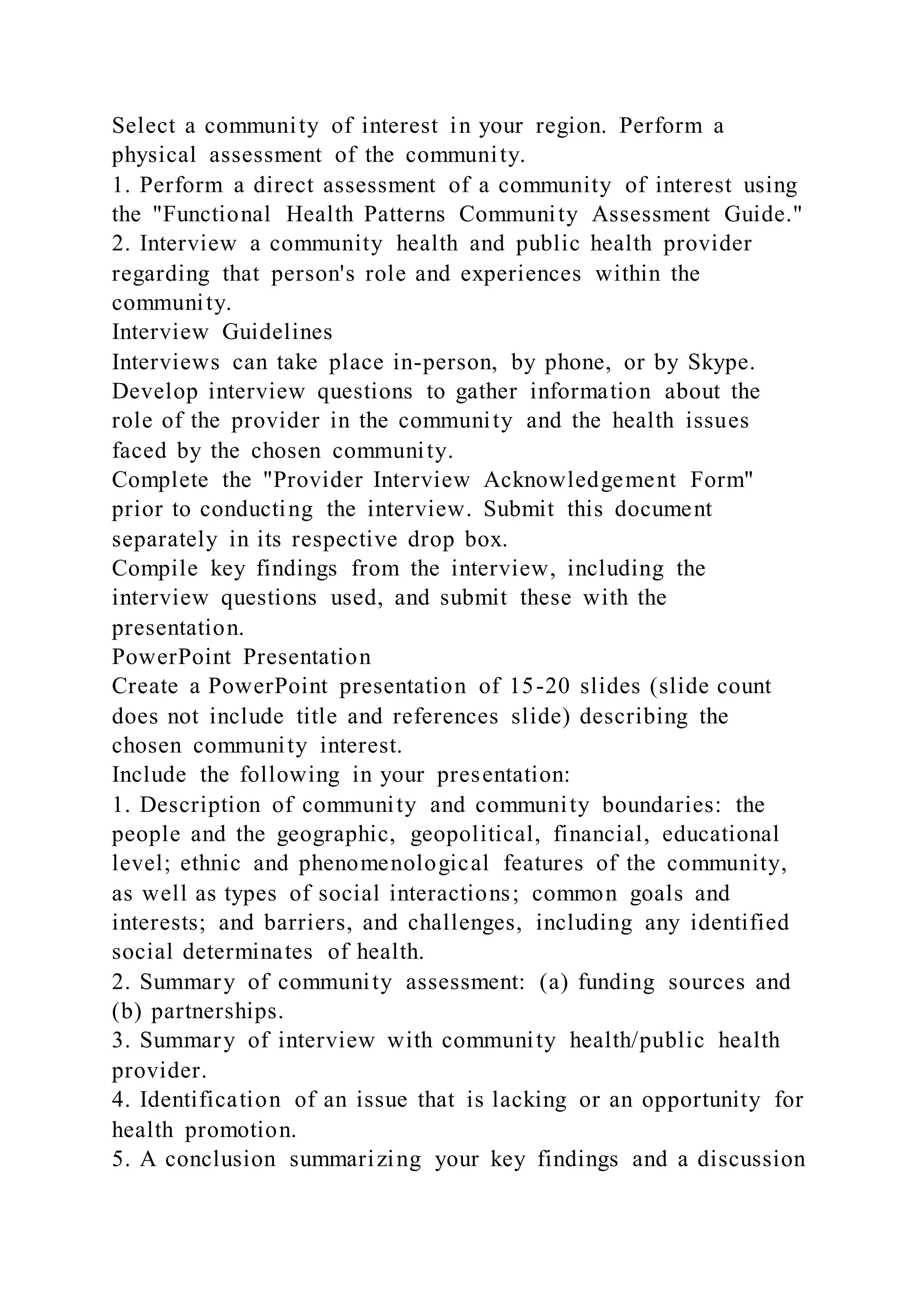 Select a community of interest in your region. Perform a
physical assessment of the community.
1. Perform a direct assessment of a community of interest using
the "Functional Health Patterns Community Assessment Guide."
2. Interview a community health and public health provider
regarding that person's role and experiences within the
community.
Interview Guidelines
Interviews can take place in-person, by phone, or by Skype.
Develop interview questions to gather information about the
role of the provider in the community and the health issues
faced by the chosen community.
Complete the "Provider Interview Acknowledgement Form"
prior to conducting the interview. Submit this document
separately in its respective drop box.
Compile key findings from the interview, including the
interview questions used, and submit these with the
presentation.
PowerPoint Presentation
Create a PowerPoint presentation of 15-20 slides (slide count
does not include title and references slide) describing the
chosen community interest.
Include the following in your presentation:
1. Description of community and community boundaries: the
people and the geographic, geopolitical, financial, educational
level; ethnic and phenomenological features of the community,
as well as types of social interactions; common goals and
interests; and barriers, and challenges, including any identified
social determinates of health.
2. Summary of community assessment: (a) funding sources and
(b) partnerships.
3. Summary of interview with community health/public health
provider.
4. Identification of an issue that is lacking or an opportunity for
health promotion.
5. A conclusion summarizing your key findings and a discussion
 