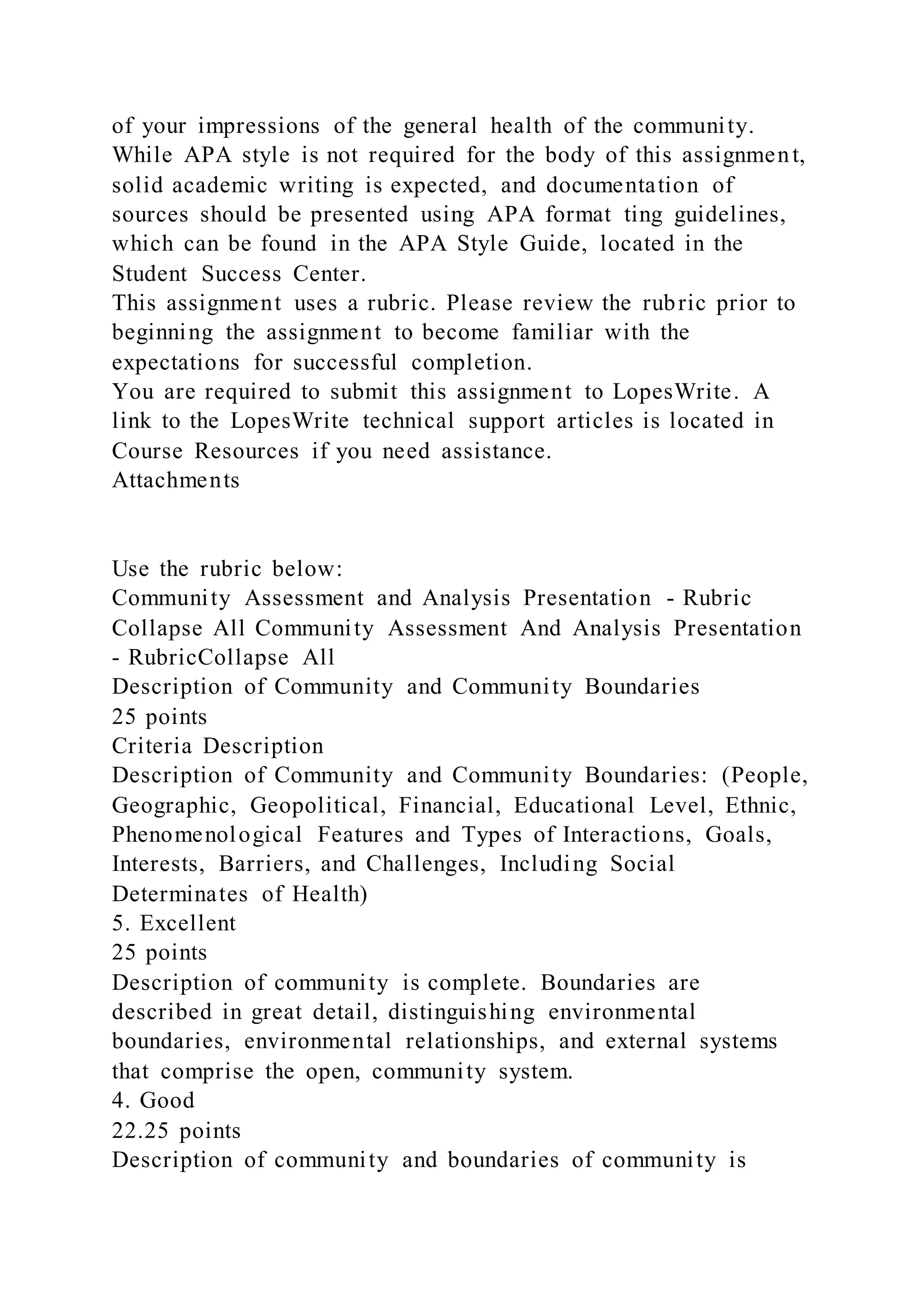 of your impressions of the general health of the community.
While APA style is not required for the body of this assignment,
solid academic writing is expected, and documentation of
sources should be presented using APA format ting guidelines,
which can be found in the APA Style Guide, located in the
Student Success Center.
This assignment uses a rubric. Please review the rubric prior to
beginning the assignment to become familiar with the
expectations for successful completion.
You are required to submit this assignment to LopesWrite. A
link to the LopesWrite technical support articles is located in
Course Resources if you need assistance.
Attachments
Use the rubric below:
Community Assessment and Analysis Presentation - Rubric
Collapse All Community Assessment And Analysis Presentation
- RubricCollapse All
Description of Community and Community Boundaries
25 points
Criteria Description
Description of Community and Community Boundaries: (People,
Geographic, Geopolitical, Financial, Educational Level, Ethnic,
Phenomenological Features and Types of Interactions, Goals,
Interests, Barriers, and Challenges, Including Social
Determinates of Health)
5. Excellent
25 points
Description of community is complete. Boundaries are
described in great detail, distinguishing environmental
boundaries, environmental relationships, and external systems
that comprise the open, community system.
4. Good
22.25 points
Description of community and boundaries of community is
 