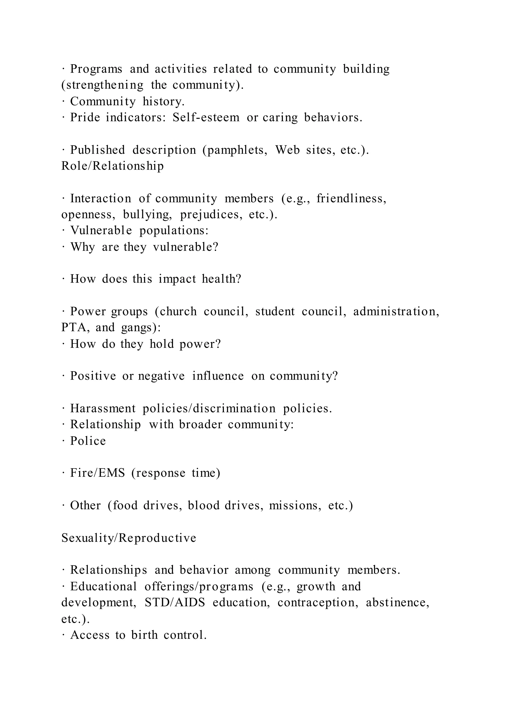 · Programs and activities related to community building
(strengthening the community).
· Community history.
· Pride indicators: Self-esteem or caring behaviors.
· Published description (pamphlets, Web sites, etc.).
Role/Relationship
· Interaction of community members (e.g., friendliness,
openness, bullying, prejudices, etc.).
· Vulnerable populations:
· Why are they vulnerable?
· How does this impact health?
· Power groups (church council, student council, administration,
PTA, and gangs):
· How do they hold power?
· Positive or negative influence on community?
· Harassment policies/discrimination policies.
· Relationship with broader community:
· Police
· Fire/EMS (response time)
· Other (food drives, blood drives, missions, etc.)
Sexuality/Reproductive
· Relationships and behavior among community members.
· Educational offerings/programs (e.g., growth and
development, STD/AIDS education, contraception, abstinence,
etc.).
· Access to birth control.
 