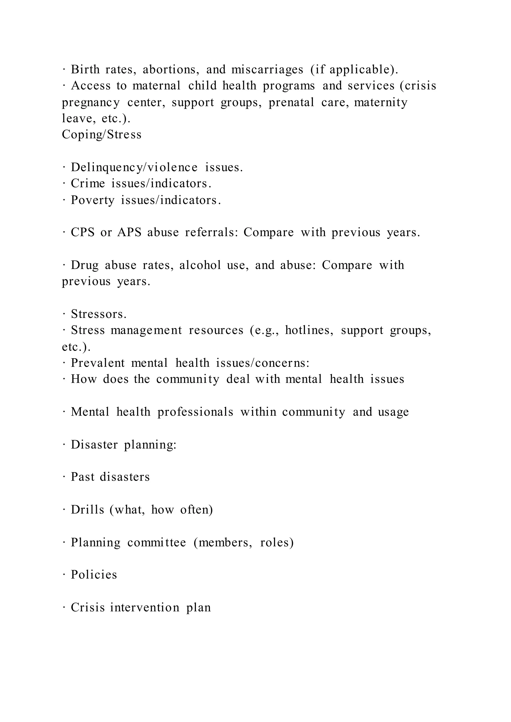 · Birth rates, abortions, and miscarriages (if applicable).
· Access to maternal child health programs and services (crisis
pregnancy center, support groups, prenatal care, maternity
leave, etc.).
Coping/Stress
· Delinquency/violence issues.
· Crime issues/indicators.
· Poverty issues/indicators.
· CPS or APS abuse referrals: Compare with previous years.
· Drug abuse rates, alcohol use, and abuse: Compare with
previous years.
· Stressors.
· Stress management resources (e.g., hotlines, support groups,
etc.).
· Prevalent mental health issues/concerns:
· How does the community deal with mental health issues
· Mental health professionals within community and usage
· Disaster planning:
· Past disasters
· Drills (what, how often)
· Planning committee (members, roles)
· Policies
· Crisis intervention plan
 