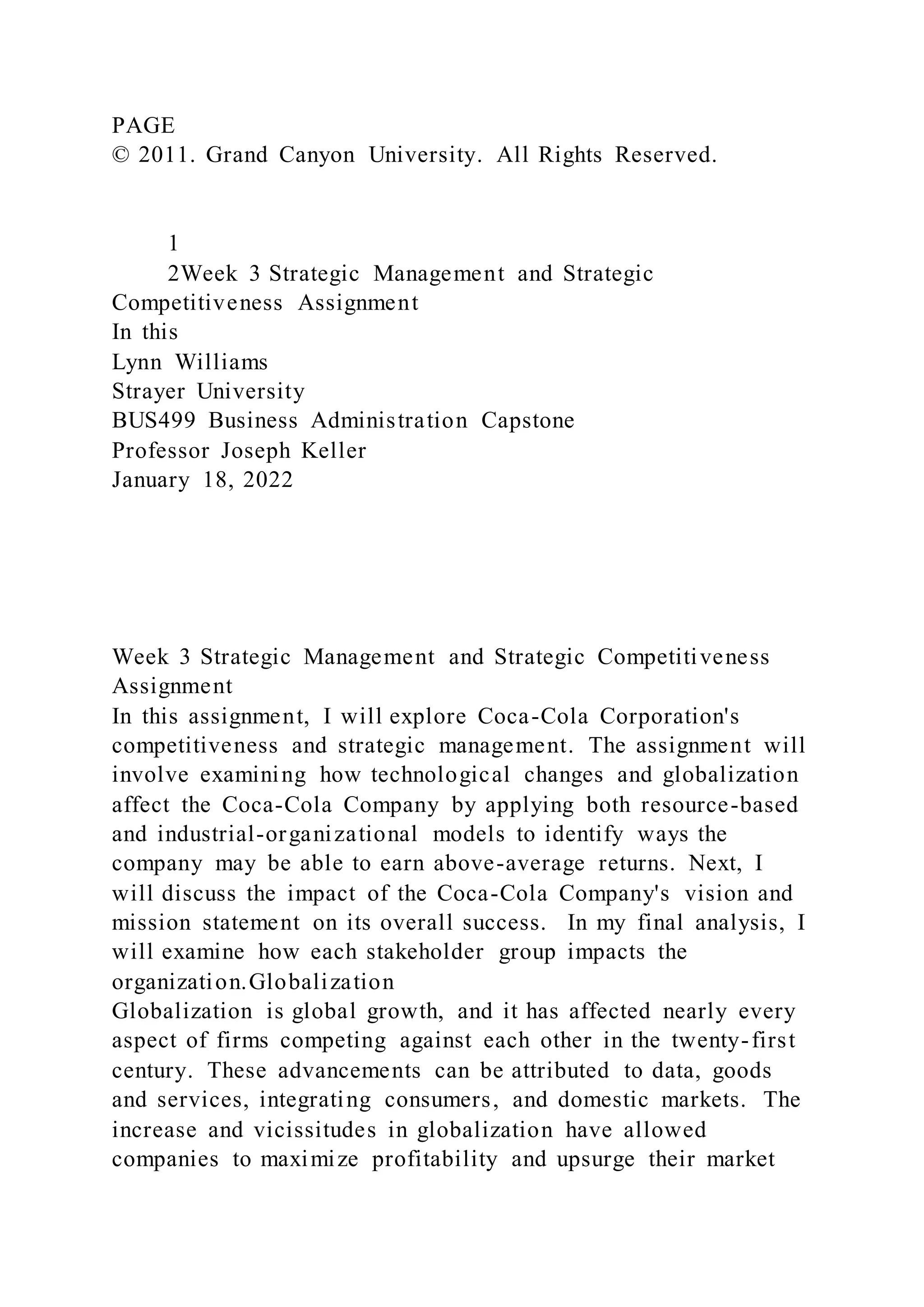 PAGE
© 2011. Grand Canyon University. All Rights Reserved.
1
2Week 3 Strategic Management and Strategic
Competitiveness Assignment
In this
Lynn Williams
Strayer University
BUS499 Business Administration Capstone
Professor Joseph Keller
January 18, 2022
Week 3 Strategic Management and Strategic Competitiveness
Assignment
In this assignment, I will explore Coca-Cola Corporation's
competitiveness and strategic management. The assignment will
involve examining how technological changes and globalization
affect the Coca-Cola Company by applying both resource-based
and industrial-organizational models to identify ways the
company may be able to earn above-average returns. Next, I
will discuss the impact of the Coca-Cola Company's vision and
mission statement on its overall success. In my final analysis, I
will examine how each stakeholder group impacts the
organization.Globalization
Globalization is global growth, and it has affected nearly every
aspect of firms competing against each other in the twenty-first
century. These advancements can be attributed to data, goods
and services, integrating consumers, and domestic markets. The
increase and vicissitudes in globalization have allowed
companies to maximize profitability and upsurge their market
 