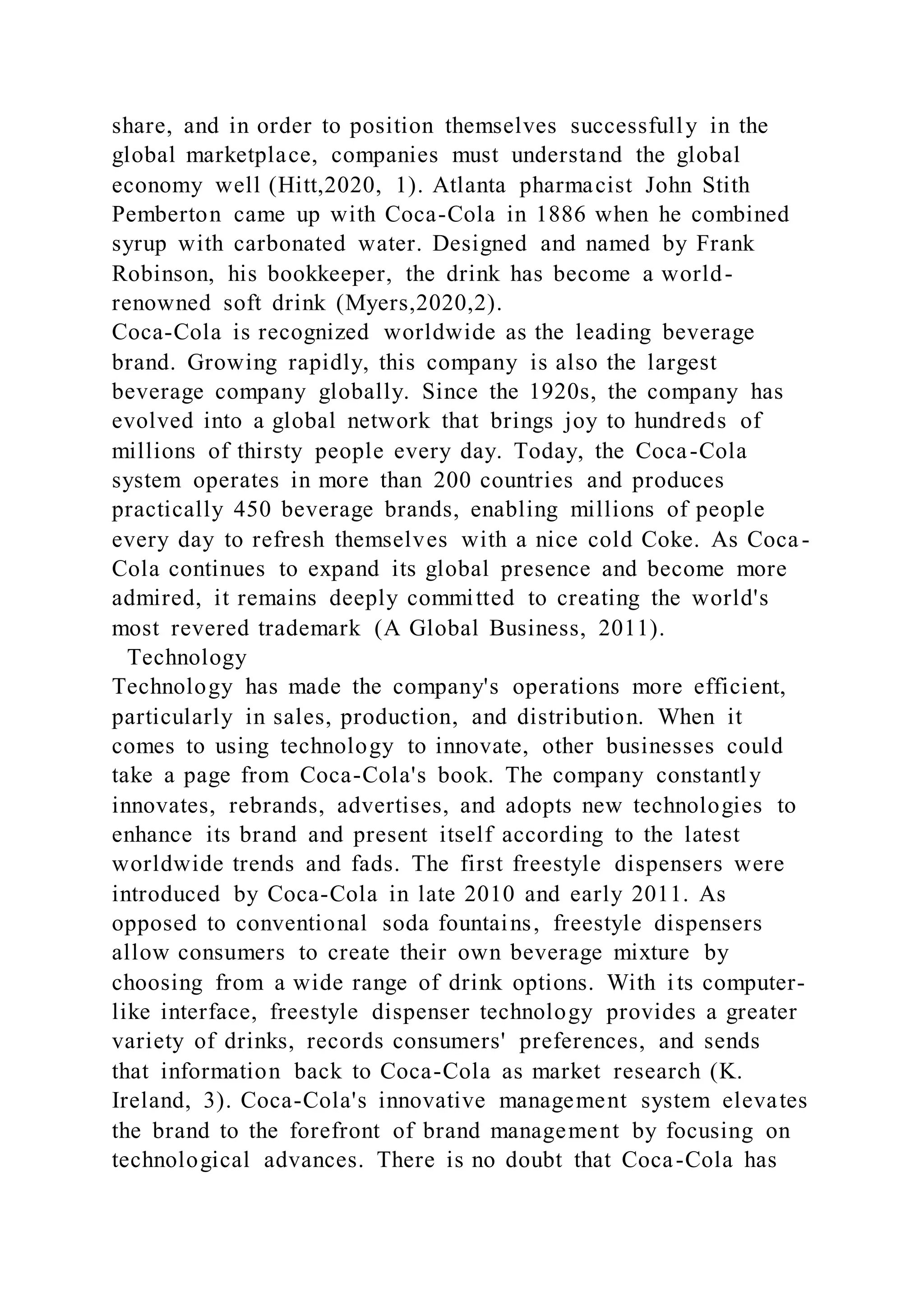 share, and in order to position themselves successfully in the
global marketplace, companies must understand the global
economy well (Hitt,2020, 1). Atlanta pharmacist John Stith
Pemberton came up with Coca-Cola in 1886 when he combined
syrup with carbonated water. Designed and named by Frank
Robinson, his bookkeeper, the drink has become a world-
renowned soft drink (Myers,2020,2).
Coca-Cola is recognized worldwide as the leading beverage
brand. Growing rapidly, this company is also the largest
beverage company globally. Since the 1920s, the company has
evolved into a global network that brings joy to hundreds of
millions of thirsty people every day. Today, the Coca-Cola
system operates in more than 200 countries and produces
practically 450 beverage brands, enabling millions of people
every day to refresh themselves with a nice cold Coke. As Coca-
Cola continues to expand its global presence and become more
admired, it remains deeply committed to creating the world's
most revered trademark (A Global Business, 2011).
Technology
Technology has made the company's operations more efficient,
particularly in sales, production, and distribution. When it
comes to using technology to innovate, other businesses could
take a page from Coca-Cola's book. The company constantly
innovates, rebrands, advertises, and adopts new technologies to
enhance its brand and present itself according to the latest
worldwide trends and fads. The first freestyle dispensers were
introduced by Coca-Cola in late 2010 and early 2011. As
opposed to conventional soda fountains, freestyle dispensers
allow consumers to create their own beverage mixture by
choosing from a wide range of drink options. With its computer-
like interface, freestyle dispenser technology provides a greater
variety of drinks, records consumers' preferences, and sends
that information back to Coca-Cola as market research (K.
Ireland, 3). Coca-Cola's innovative management system elevates
the brand to the forefront of brand management by focusing on
technological advances. There is no doubt that Coca-Cola has
 
