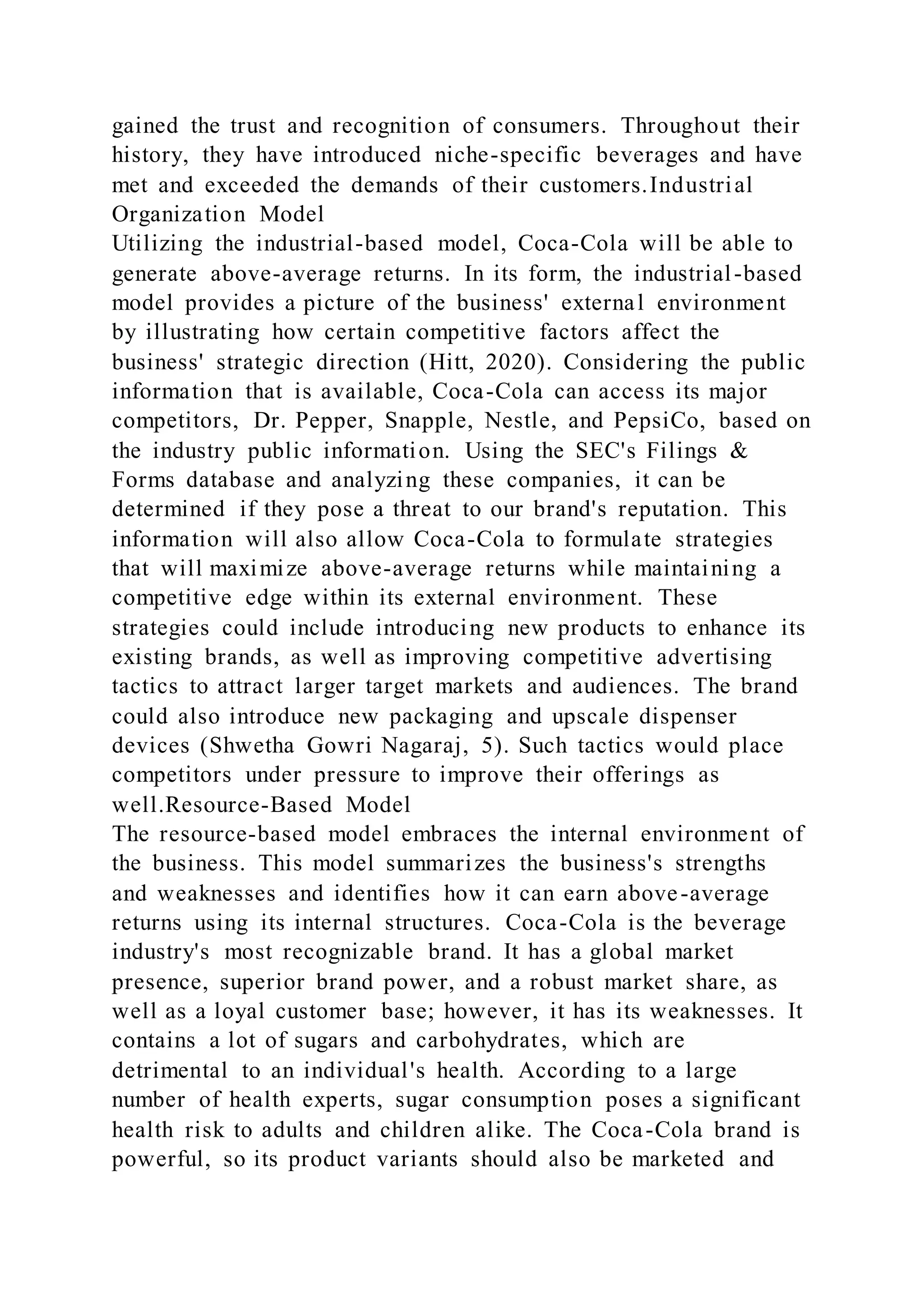 gained the trust and recognition of consumers. Throughout their
history, they have introduced niche-specific beverages and have
met and exceeded the demands of their customers.Industrial
Organization Model
Utilizing the industrial-based model, Coca-Cola will be able to
generate above-average returns. In its form, the industrial-based
model provides a picture of the business' external environment
by illustrating how certain competitive factors affect the
business' strategic direction (Hitt, 2020). Considering the public
information that is available, Coca-Cola can access its major
competitors, Dr. Pepper, Snapple, Nestle, and PepsiCo, based on
the industry public information. Using the SEC's Filings &
Forms database and analyzing these companies, it can be
determined if they pose a threat to our brand's reputation. This
information will also allow Coca-Cola to formulate strategies
that will maximize above-average returns while maintaining a
competitive edge within its external environment. These
strategies could include introducing new products to enhance its
existing brands, as well as improving competitive advertising
tactics to attract larger target markets and audiences. The brand
could also introduce new packaging and upscale dispenser
devices (Shwetha Gowri Nagaraj, 5). Such tactics would place
competitors under pressure to improve their offerings as
well.Resource-Based Model
The resource-based model embraces the internal environment of
the business. This model summarizes the business's strengths
and weaknesses and identifies how it can earn above-average
returns using its internal structures. Coca-Cola is the beverage
industry's most recognizable brand. It has a global market
presence, superior brand power, and a robust market share, as
well as a loyal customer base; however, it has its weaknesses. It
contains a lot of sugars and carbohydrates, which are
detrimental to an individual's health. According to a large
number of health experts, sugar consumption poses a significant
health risk to adults and children alike. The Coca-Cola brand is
powerful, so its product variants should also be marketed and
 
