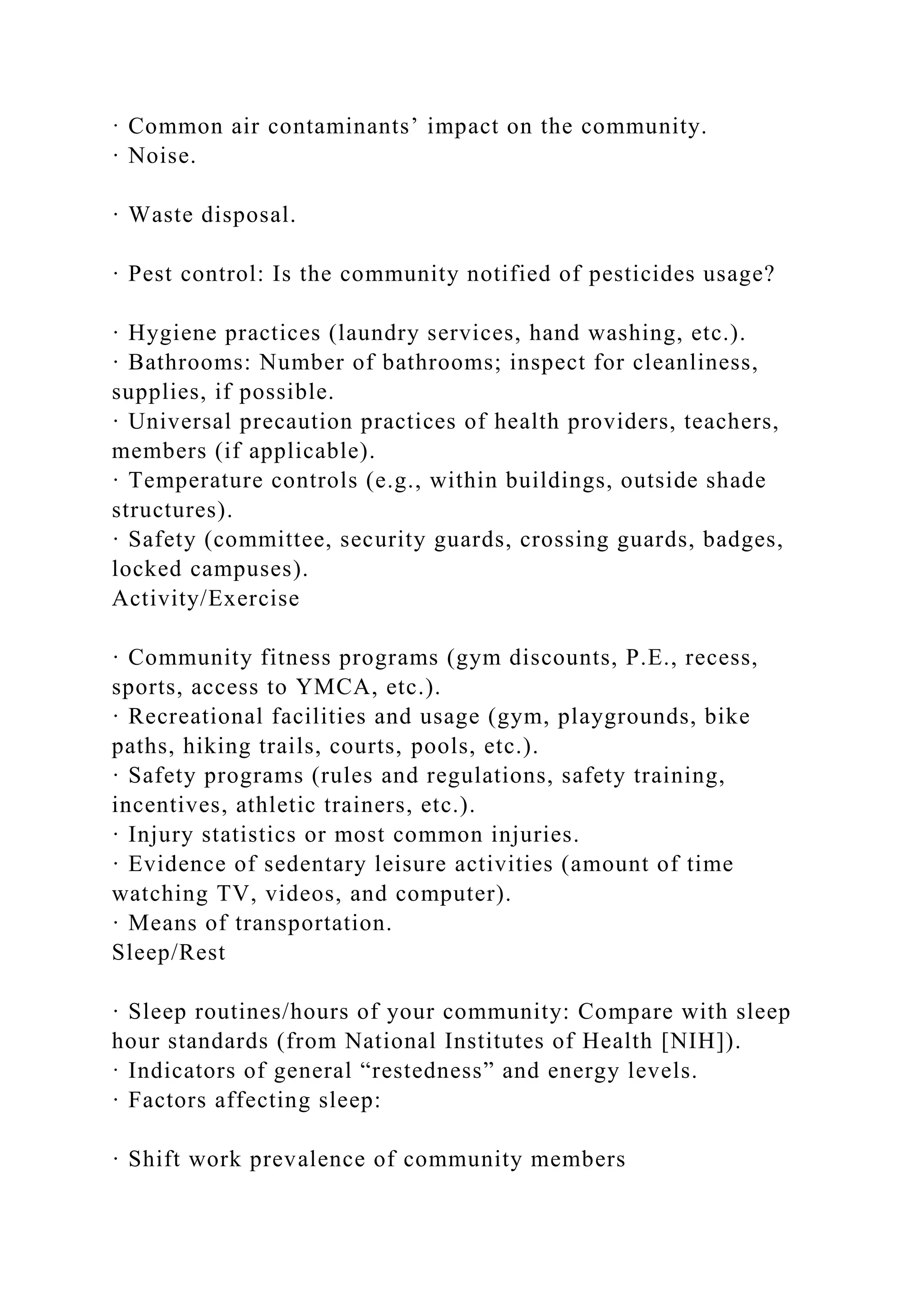 · Common air contaminants’ impact on the community.
· Noise.
· Waste disposal.
· Pest control: Is the community notified of pesticides usage?
· Hygiene practices (laundry services, hand washing, etc.).
· Bathrooms: Number of bathrooms; inspect for cleanliness,
supplies, if possible.
· Universal precaution practices of health providers, teachers,
members (if applicable).
· Temperature controls (e.g., within buildings, outside shade
structures).
· Safety (committee, security guards, crossing guards, badges,
locked campuses).
Activity/Exercise
· Community fitness programs (gym discounts, P.E., recess,
sports, access to YMCA, etc.).
· Recreational facilities and usage (gym, playgrounds, bike
paths, hiking trails, courts, pools, etc.).
· Safety programs (rules and regulations, safety training,
incentives, athletic trainers, etc.).
· Injury statistics or most common injuries.
· Evidence of sedentary leisure activities (amount of time
watching TV, videos, and computer).
· Means of transportation.
Sleep/Rest
· Sleep routines/hours of your community: Compare with sleep
hour standards (from National Institutes of Health [NIH]).
· Indicators of general “restedness” and energy levels.
· Factors affecting sleep:
· Shift work prevalence of community members
 