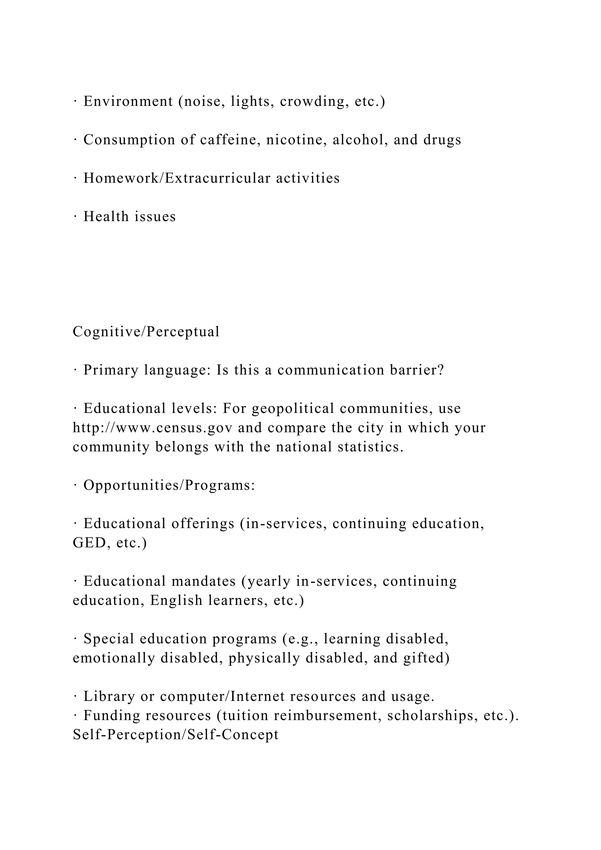 · Environment (noise, lights, crowding, etc.)
· Consumption of caffeine, nicotine, alcohol, and drugs
· Homework/Extracurricular activities
· Health issues
Cognitive/Perceptual
· Primary language: Is this a communication barrier?
· Educational levels: For geopolitical communities, use
http://www.census.gov and compare the city in which your
community belongs with the national statistics.
· Opportunities/Programs:
· Educational offerings (in-services, continuing education,
GED, etc.)
· Educational mandates (yearly in-services, continuing
education, English learners, etc.)
· Special education programs (e.g., learning disabled,
emotionally disabled, physically disabled, and gifted)
· Library or computer/Internet resources and usage.
· Funding resources (tuition reimbursement, scholarships, etc.).
Self-Perception/Self-Concept
 