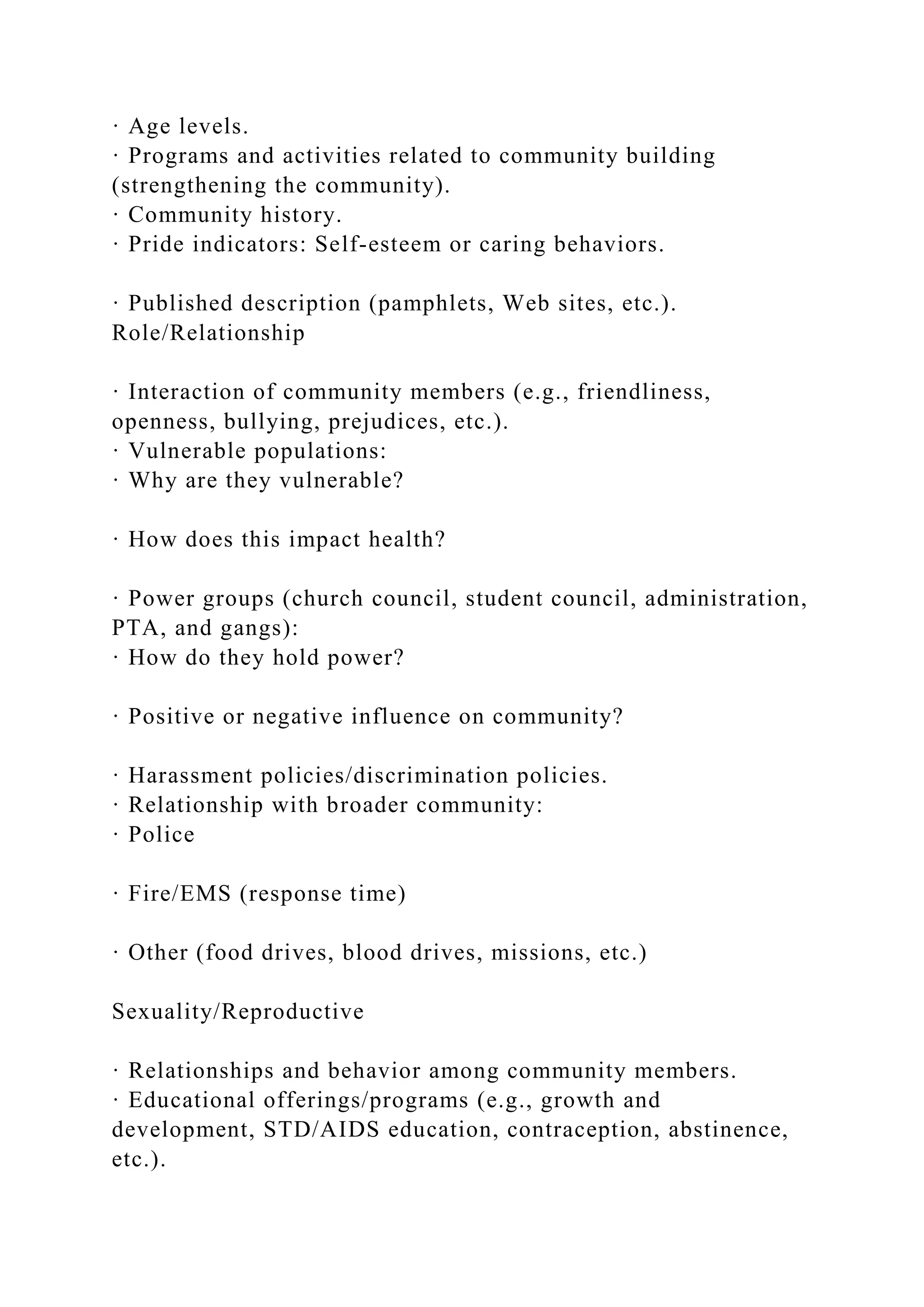 · Age levels.
· Programs and activities related to community building
(strengthening the community).
· Community history.
· Pride indicators: Self-esteem or caring behaviors.
· Published description (pamphlets, Web sites, etc.).
Role/Relationship
· Interaction of community members (e.g., friendliness,
openness, bullying, prejudices, etc.).
· Vulnerable populations:
· Why are they vulnerable?
· How does this impact health?
· Power groups (church council, student council, administration,
PTA, and gangs):
· How do they hold power?
· Positive or negative influence on community?
· Harassment policies/discrimination policies.
· Relationship with broader community:
· Police
· Fire/EMS (response time)
· Other (food drives, blood drives, missions, etc.)
Sexuality/Reproductive
· Relationships and behavior among community members.
· Educational offerings/programs (e.g., growth and
development, STD/AIDS education, contraception, abstinence,
etc.).
 