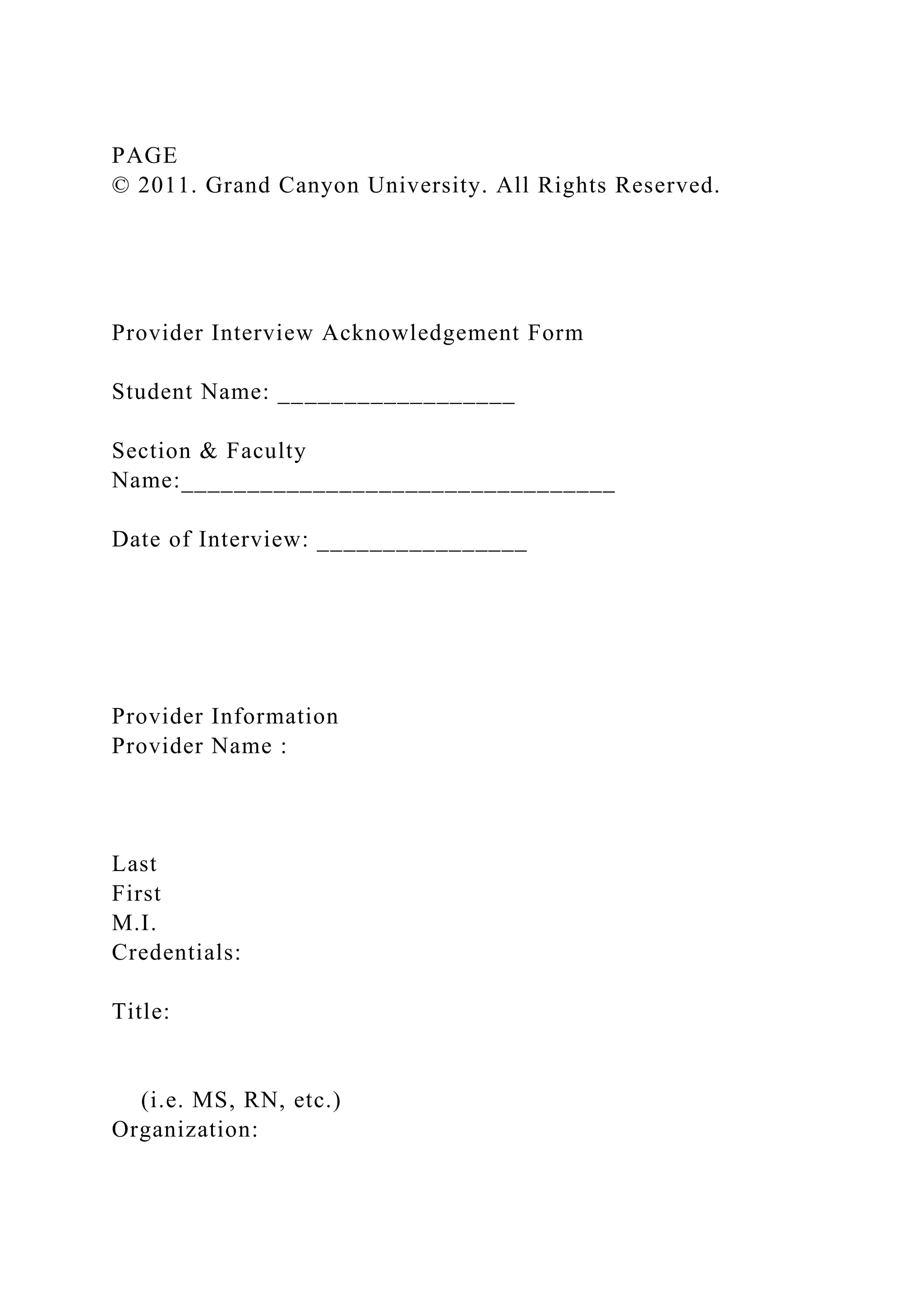 PAGE
© 2011. Grand Canyon University. All Rights Reserved.
Provider Interview Acknowledgement Form
Student Name: __________________
Section & Faculty
Name:_________________________________
Date of Interview: ________________
Provider Information
Provider Name :
Last
First
M.I.
Credentials:
Title:
(i.e. MS, RN, etc.)
Organization:
 