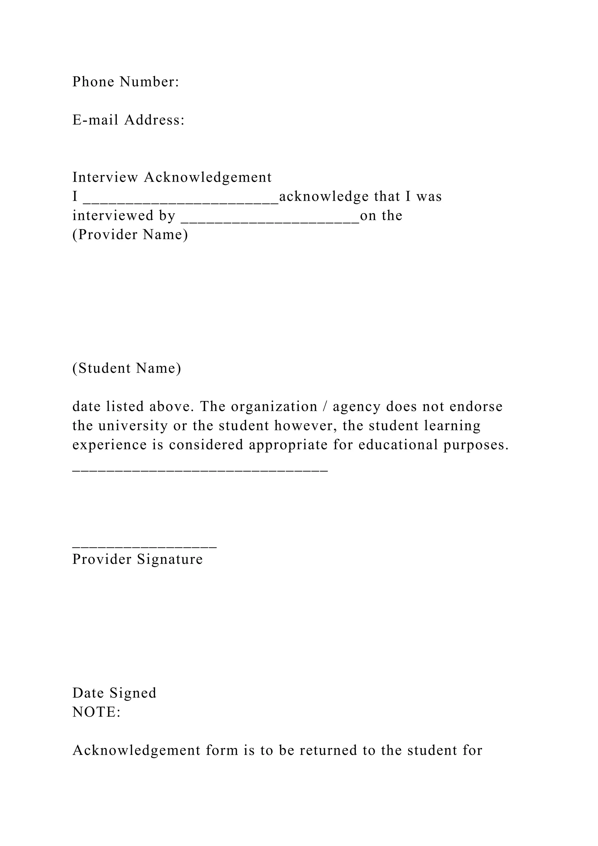 Phone Number:
E-mail Address:
Interview Acknowledgement
I _______________________acknowledge that I was
interviewed by _____________________on the
(Provider Name)
(Student Name)
date listed above. The organization / agency does not endorse
the university or the student however, the student learning
experience is considered appropriate for educational purposes.
______________________________
_________________
Provider Signature
Date Signed
NOTE:
Acknowledgement form is to be returned to the student for
 