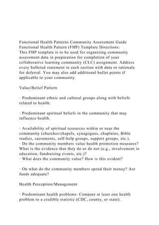 Functional Health Patterns Community Assessment Guide
Functional Health Pattern (FHP) Template Directions:
This FHP template is to be used for organizing community
assessment data in preparation for completion of your
collaborative learning community (CLC) assignment. Address
every bulleted statement in each section with data or rationale
for deferral. You may also add additional bullet points if
applicable to your community.
Value/Belief Pattern
· Predominant ethnic and cultural groups along with beliefs
related to health.
· Predominant spiritual beliefs in the community that may
influence health.
· Availability of spiritual resources within or near the
community (churches/chapels, synagogues, chaplains, Bible
studies, sacraments, self-help groups, support groups, etc.).
· Do the community members value health promotion measures?
What is the evidence that they do or do not (e.g., involvement in
education, fundraising events, etc.)?
· What does the community value? How is this evident?
· On what do the community members spend their money? Are
funds adequate?
Health Perception/Management
· Predominant health problems: Compare at least one health
problem to a credible statistic (CDC, county, or state).
 