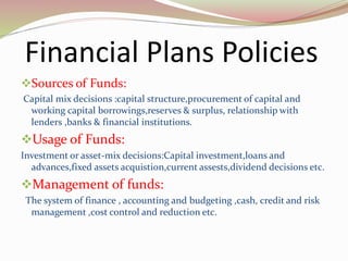 Financial Plans Policies
Sources of Funds:
Capital mix decisions :capital structure,procurement of capital and
working capital borrowings,reserves & surplus, relationship with
lenders ,banks & financial institutions.
Usage of Funds:
Investment or asset-mix decisions:Capital investment,loans and
advances,fixed assets acquistion,current assests,dividend decisions etc.
Management of funds:
The system of finance , accounting and budgeting ,cash, credit and risk
management ,cost control and reduction etc.
 
