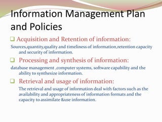 Information Management Plan
and Policies
 Acquisition and Retention of information:
Sources,quantity,quality and timeliness of information,retention capacity
and security of information.
 Processing and synthesis of information:
database management ,computer systems, software capability and the
ability to synthesize information.
 Retrieval and usage of information:
The retrieval and usage of information deal with factors such as the
availability and appropriateness of information formats and the
capacity to assimilate &use information.
 