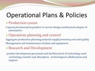 Operational Plans & Policies
Production system
Capacity,location,lyout,product or service design,workssystem,degree of
automation.
Operations planning and control
Aggregate production planning,material supply,inventory,cost and quality
Management and maintenance of plant and equipment.
Research and Development
product development,personnel and facilities,level of technology used
,technology transfer and absorption , technological callaboration and
support.
 