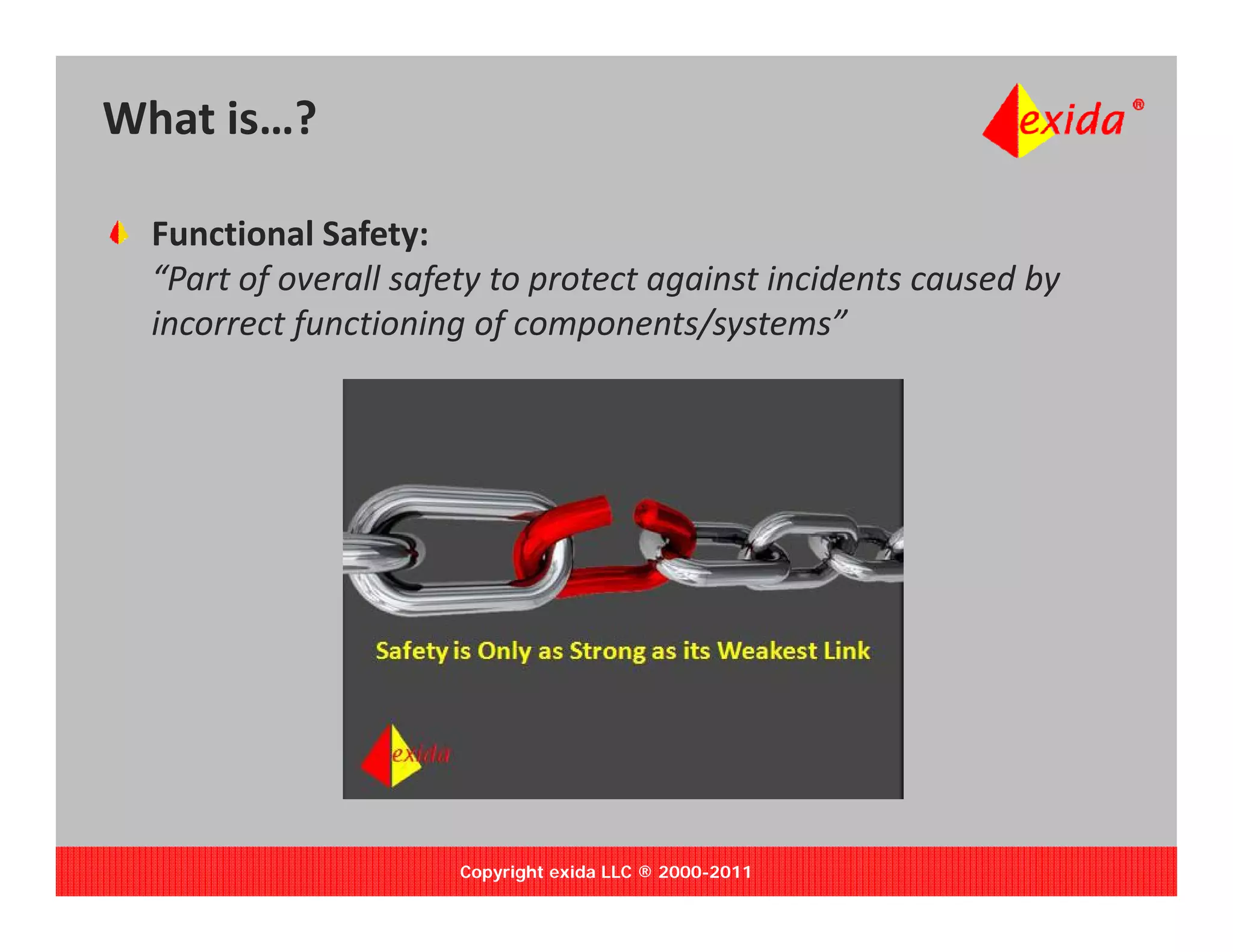 What is…?

  Functional Safety:
         f           f y p            g                        y
  “Part of overall safety to protect against incidents caused by 
  incorrect functioning of components/systems”




                       Copyright exida LLC ® 2000-2011
 