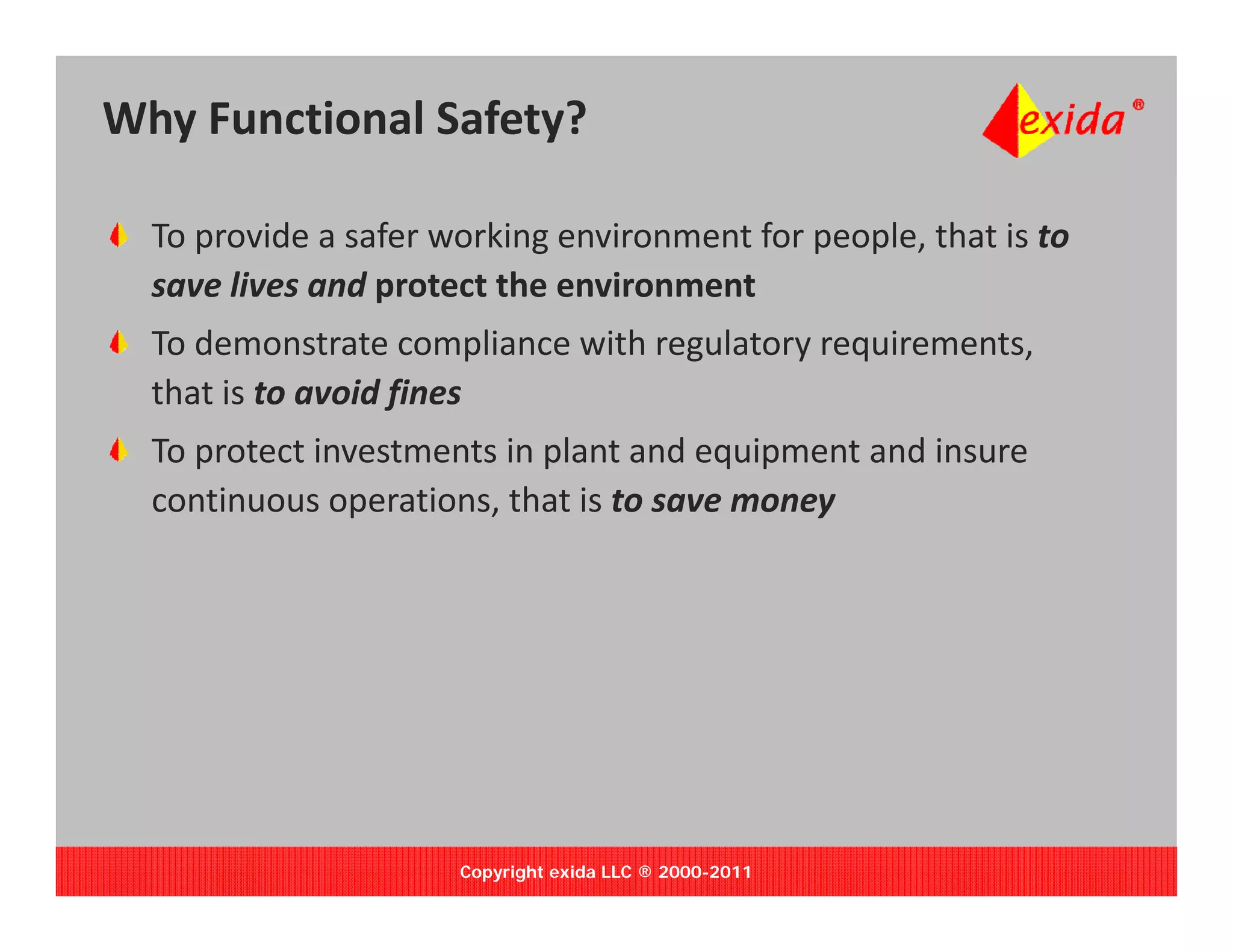 Why Functional Safety?

  To provide a safer working environment for people, that is to 
  save lives and protect the environment
  save lives and protect the environment
  To demonstrate compliance with regulatory requirements, 
  that is to avoid fines
  To protect investments in plant and equipment and insure 
  continuous operations, that is to save money




                      Copyright exida LLC ® 2000-2011
 