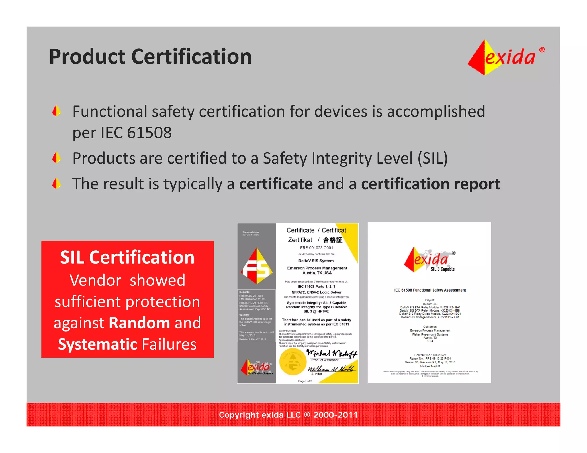 Product Certification

  Functional safety certification for devices is accomplished 
  p
  per IEC 61508
  Products are certified to a Safety Integrity Level (SIL)
  The result is typically a certificate and a certification report



 SIL Certification 
 SIL Certification
  Vendor  showed 
sufficient protection 
against Random and 
 Systematic Failures


                         Copyright exida LLC ® 2000-2011
 