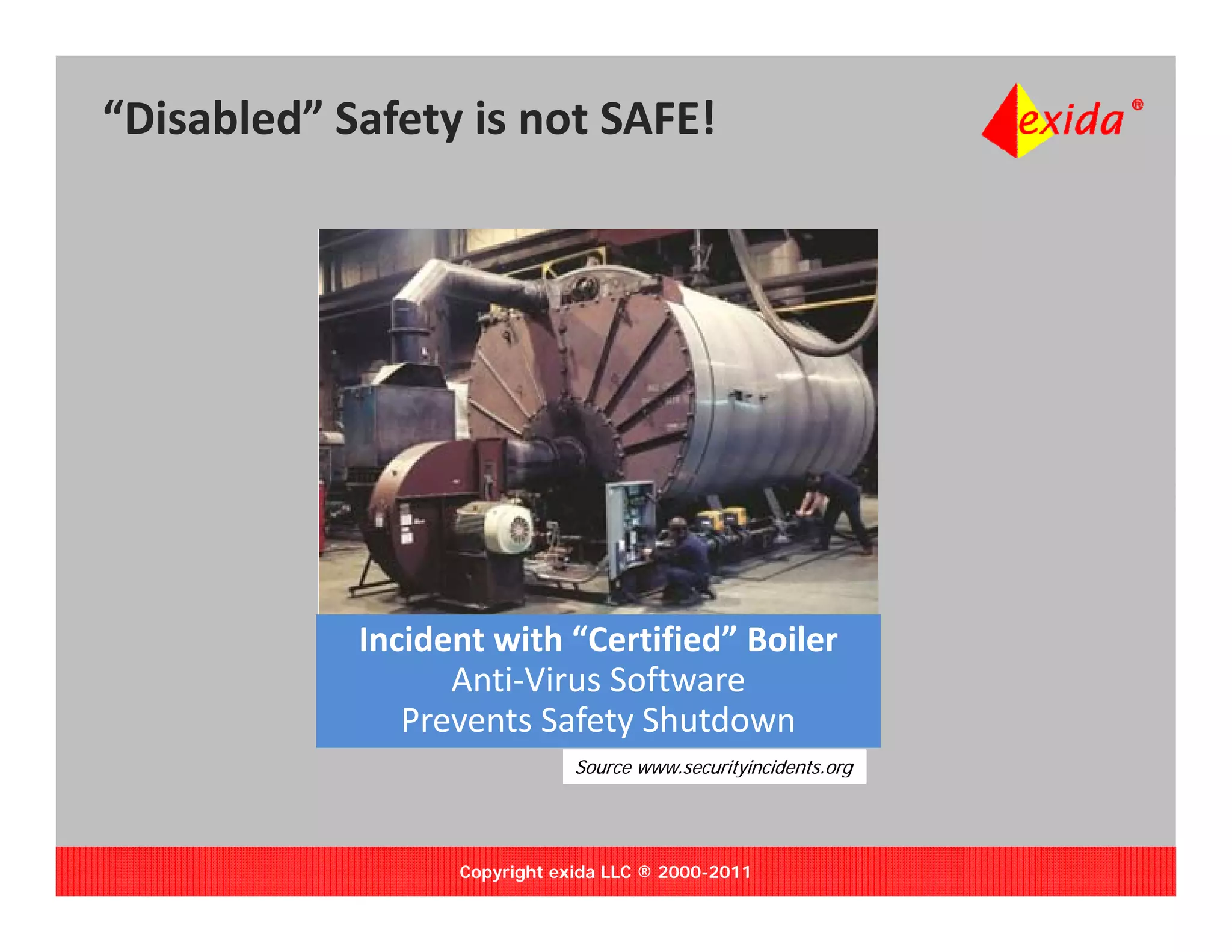 “Disabled” Safety is not SAFE!




            Incident with “Certified” Boiler
                  Anti‐Virus Software 
               Prevents Safety Shutdown
                              Source www.securityincidents.org
                                                y            g




                  Copyright exida LLC ® 2000-2011
 