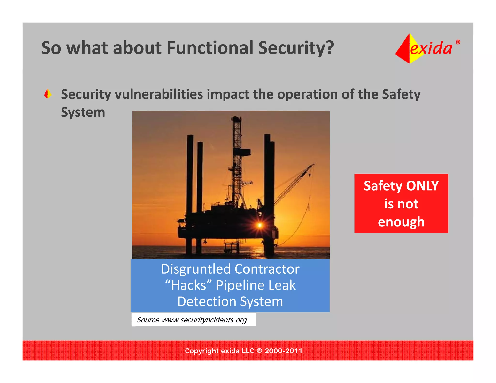 So what about Functional Security?

  Security vulnerabilities impact the operation of the Safety 
   y
  System



                                                             Safety ONLY 
                                                                is not 
                                                               enough


                    Disgruntled Contractor 
                     i      l d
                    “Hacks” Pipeline Leak 
                       Detection System
              Source www.securityncidents.org


                           Copyright exida LLC ® 2000-2011
 